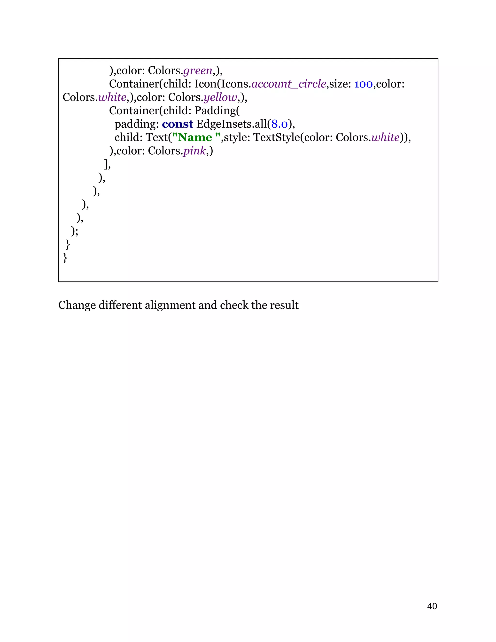 ),color: Colors.green,), Container(child: Icon(Icons.account_circle,size: 100,color: Colors.white,),color: Colors.yellow,), Container(child: Padding( padding: const EdgeInsets.all(8.0), child: Text("Name ",style: TextStyle(color: Colors.white)), ),color: Colors.pink,) ], ), ), ), ), ); } } Change different alignment and check the result 40 