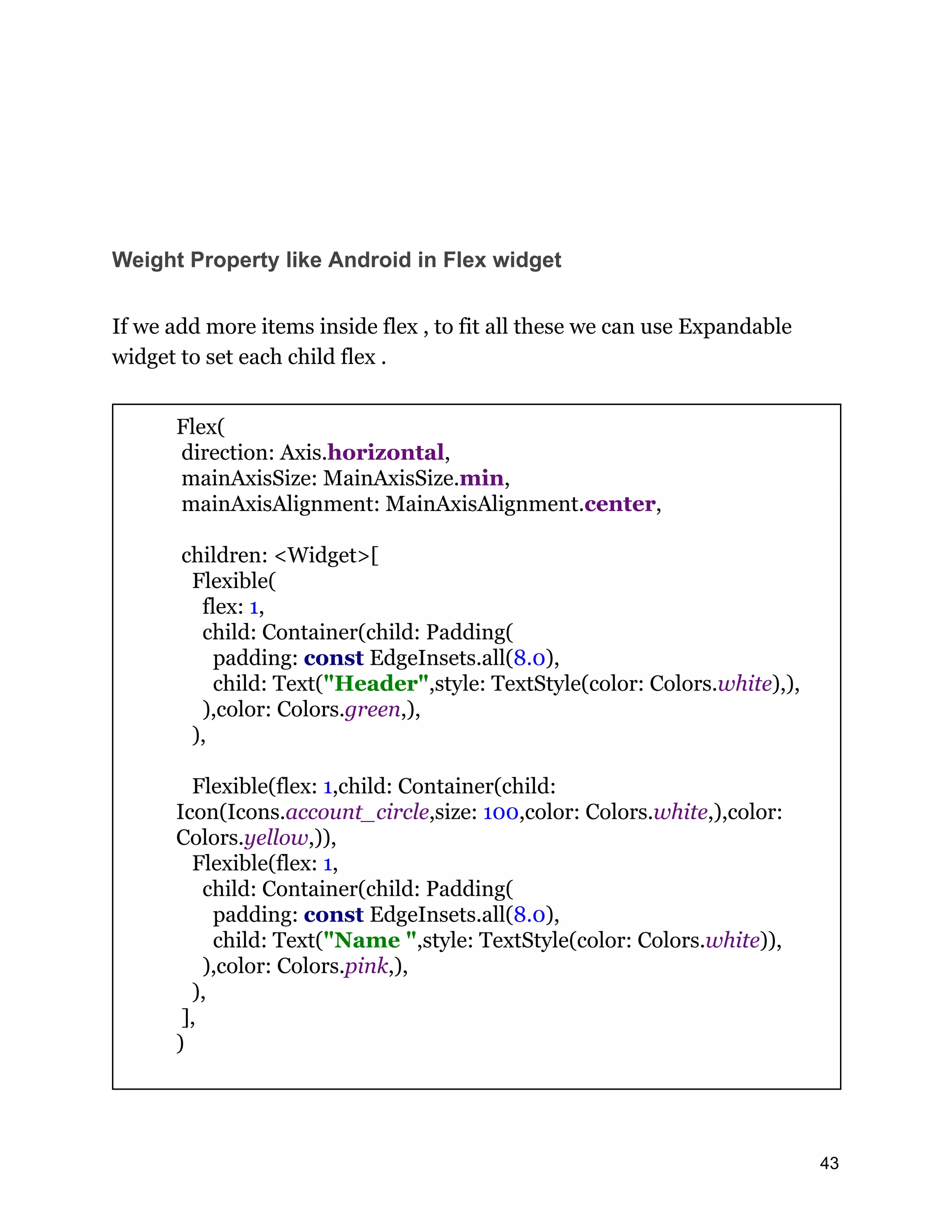 Weight Property like Android in Flex widget If we add more items inside flex , to fit all these we can use Expandable widget to set each child flex . Flex( direction: Axis.horizontal, mainAxisSize: MainAxisSize.min, mainAxisAlignment: MainAxisAlignment.center, children: <Widget>[ Flexible( flex: 1, child: Container(child: Padding( padding: const EdgeInsets.all(8.0), child: Text("Header",style: TextStyle(color: Colors.white),), ),color: Colors.green,), ), Flexible(flex: 1,child: Container(child: Icon(Icons.account_circle,size: 100,color: Colors.white,),color: Colors.yellow,)), Flexible(flex: 1, child: Container(child: Padding( padding: const EdgeInsets.all(8.0), child: Text("Name ",style: TextStyle(color: Colors.white)), ),color: Colors.pink,), ), ], ) 43 