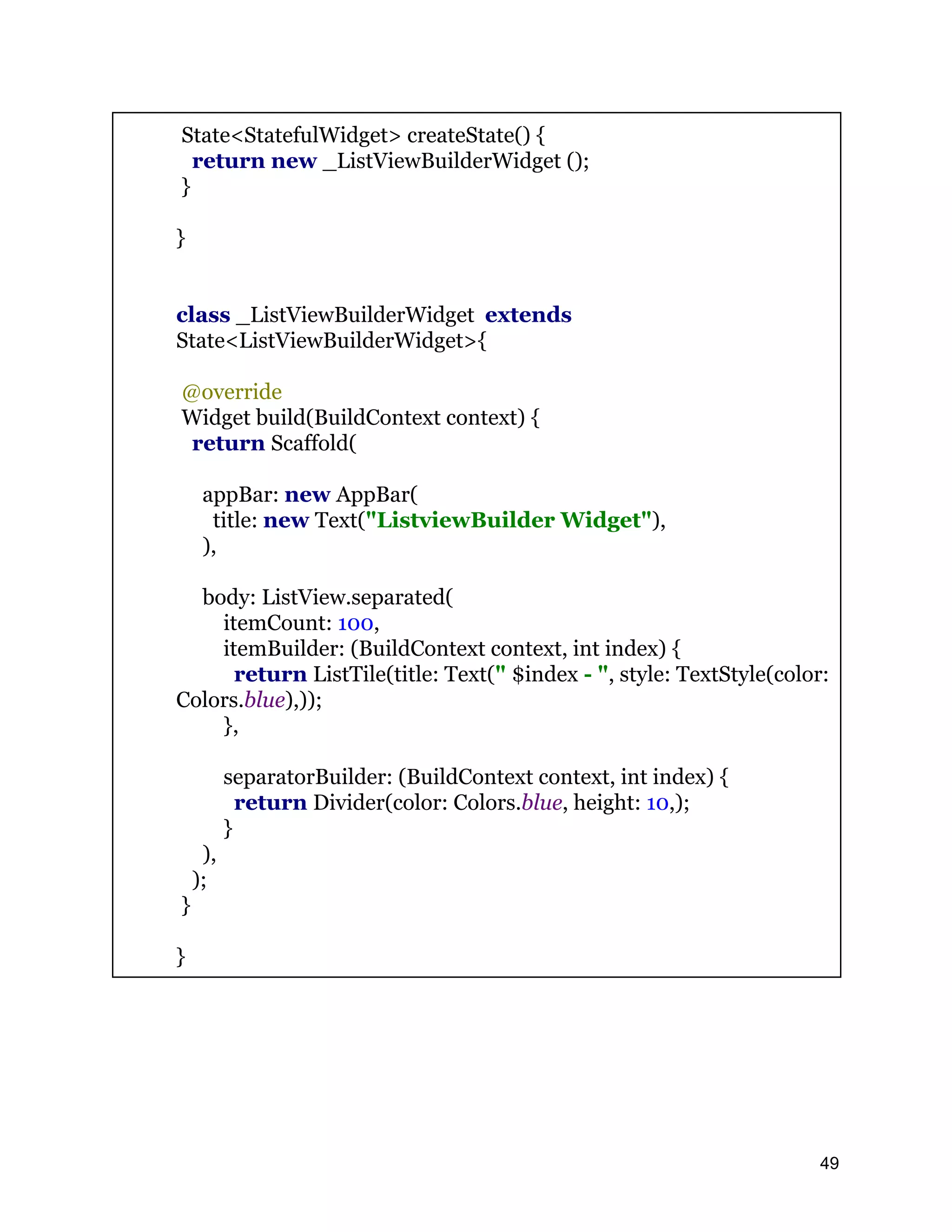 State<StatefulWidget> createState() { return new _ListViewBuilderWidget (); } } class _ListViewBuilderWidget extends State<ListViewBuilderWidget>{ @override Widget build(BuildContext context) { return Scaffold( appBar: new AppBar( title: new Text("ListviewBuilder Widget"), ), body: ListView.separated( itemCount: 100, itemBuilder: (BuildContext context, int index) { return ListTile(title: Text(" $index - ", style: TextStyle(color: Colors.blue),)); }, separatorBuilder: (BuildContext context, int index) { return Divider(color: Colors.blue, height: 10,); } ), ); } } 49 