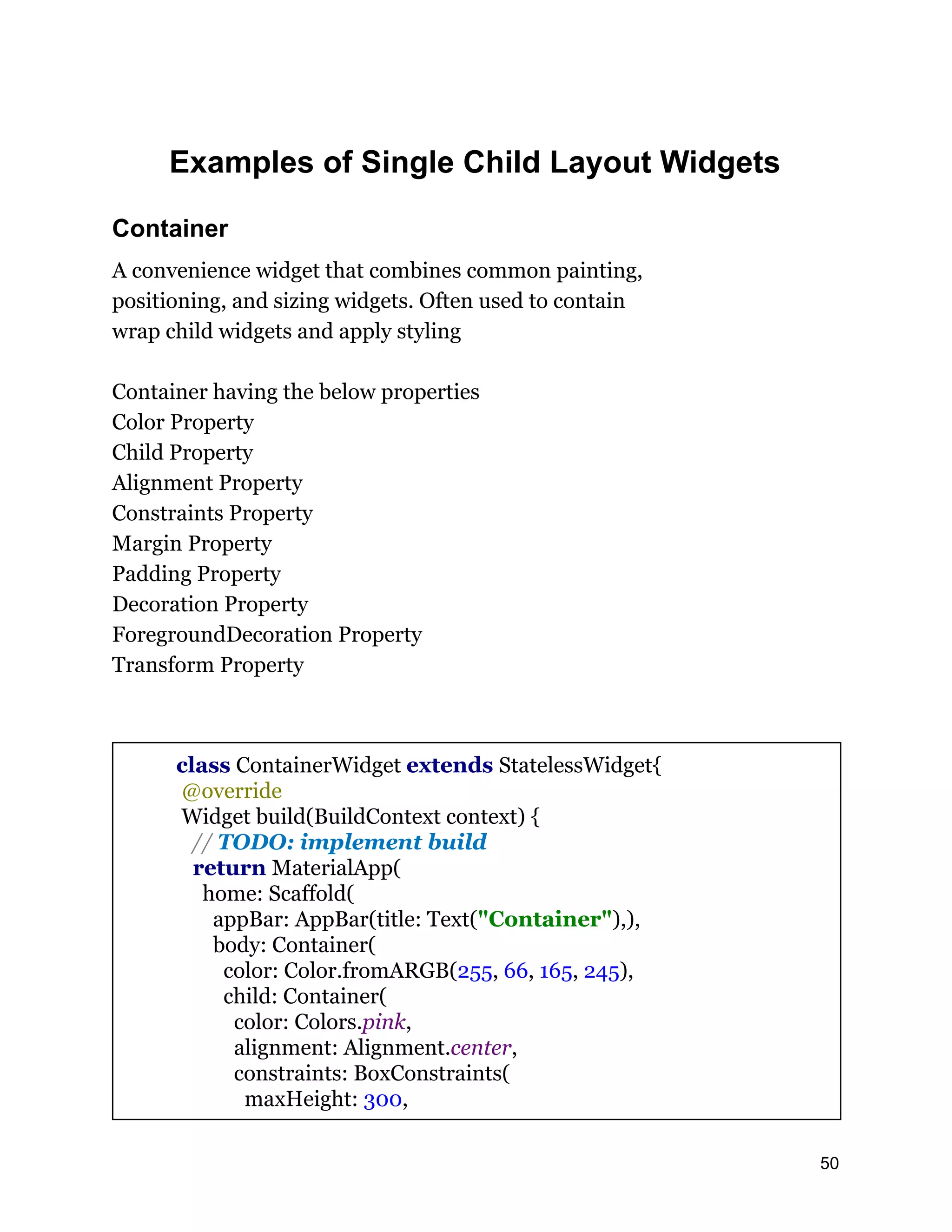 Examples of Single Child Layout Widgets Container A convenience widget that combines common painting, positioning, and sizing widgets. Often used to contain wrap child widgets and apply styling Container having the below properties Color Property Child Property Alignment Property Constraints Property Margin Property Padding Property Decoration Property ForegroundDecoration Property Transform Property class ContainerWidget extends StatelessWidget{ @override Widget build(BuildContext context) { // TODO: implement build return MaterialApp( home: Scaffold( appBar: AppBar(title: Text("Container"),), body: Container( color: Color.fromARGB(255, 66, 165, 245), child: Container( color: Colors.pink, alignment: Alignment.center, constraints: BoxConstraints( maxHeight: 300, 50 