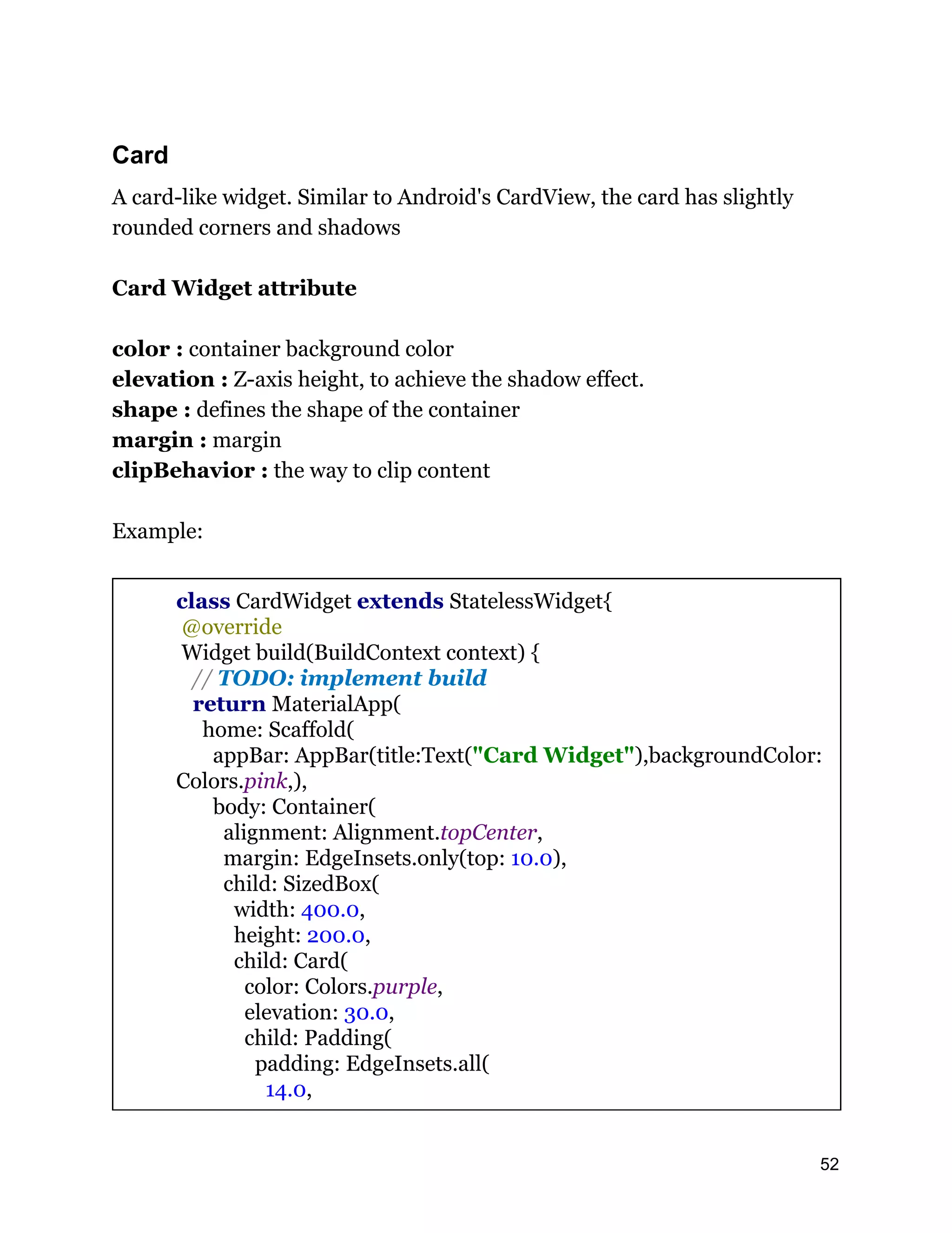 Card A card-like widget. Similar to Android's CardView, the card has slightly rounded corners and shadows Card Widget attribute color : container background color elevation : Z-axis height, to achieve the shadow effect. shape : defines the shape of the container margin : margin clipBehavior : the way to clip content Example: class CardWidget extends StatelessWidget{ @override Widget build(BuildContext context) { // TODO: implement build return MaterialApp( home: Scaffold( appBar: AppBar(title:Text("Card Widget"),backgroundColor: Colors.pink,), body: Container( alignment: Alignment.topCenter, margin: EdgeInsets.only(top: 10.0), child: SizedBox( width: 400.0, height: 200.0, child: Card( color: Colors.purple, elevation: 30.0, child: Padding( padding: EdgeInsets.all( 14.0, 52 