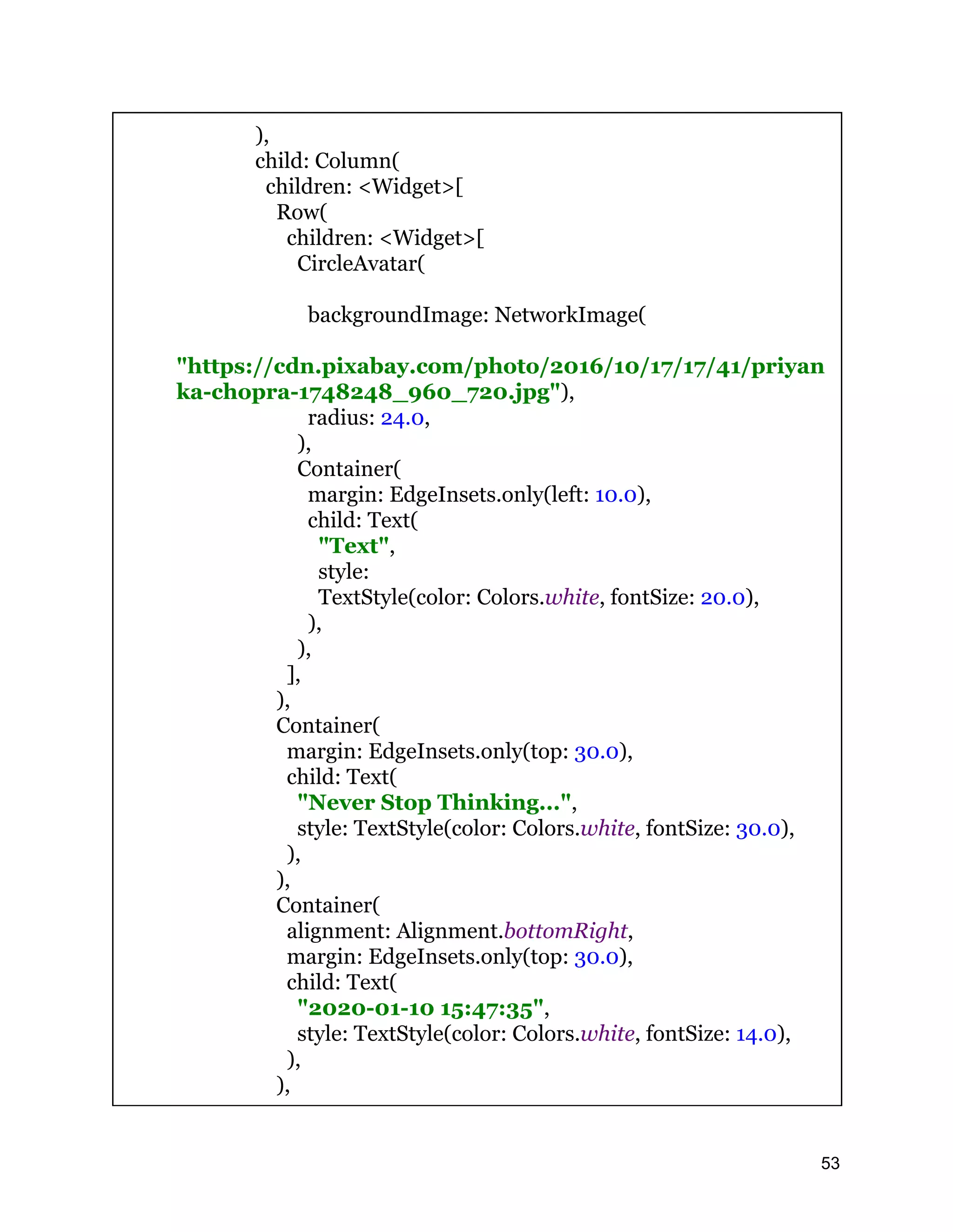 ), child: Column( children: <Widget>[ Row( children: <Widget>[ CircleAvatar( backgroundImage: NetworkImage( "https://cdn.pixabay.com/photo/2016/10/17/17/41/priyan ka-chopra-1748248_960_720.jpg"), radius: 24.0, ), Container( margin: EdgeInsets.only(left: 10.0), child: Text( "Text", style: TextStyle(color: Colors.white, fontSize: 20.0), ), ), ], ), Container( margin: EdgeInsets.only(top: 30.0), child: Text( "Never Stop Thinking...", style: TextStyle(color: Colors.white, fontSize: 30.0), ), ), Container( alignment: Alignment.bottomRight, margin: EdgeInsets.only(top: 30.0), child: Text( "2020-01-10 15:47:35", style: TextStyle(color: Colors.white, fontSize: 14.0), ), ), 53 
