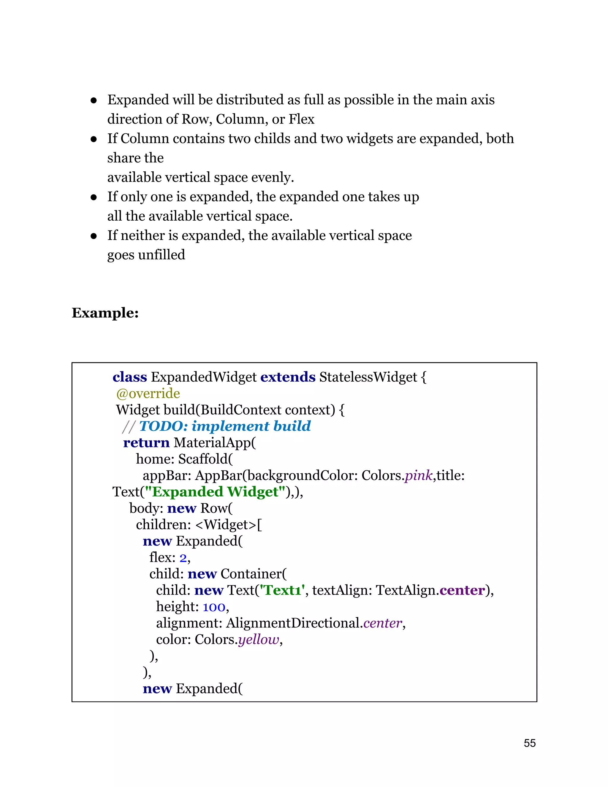 ● Expanded will be distributed as full as possible in the main axis direction of Row, Column, or Flex ● If Column contains two childs and two widgets are expanded, both share the available vertical space evenly. ● If only one is expanded, the expanded one takes up all the available vertical space. ● If neither is expanded, the available vertical space goes unfilled Example: class ExpandedWidget extends StatelessWidget { @override Widget build(BuildContext context) { // TODO: implement build return MaterialApp( home: Scaffold( appBar: AppBar(backgroundColor: Colors.pink,title: Text("Expanded Widget"),), body: new Row( children: <Widget>[ new Expanded( flex: 2, child: new Container( child: new Text('Text1', textAlign: TextAlign.center), height: 100, alignment: AlignmentDirectional.center, color: Colors.yellow, ), ), new Expanded( 55 