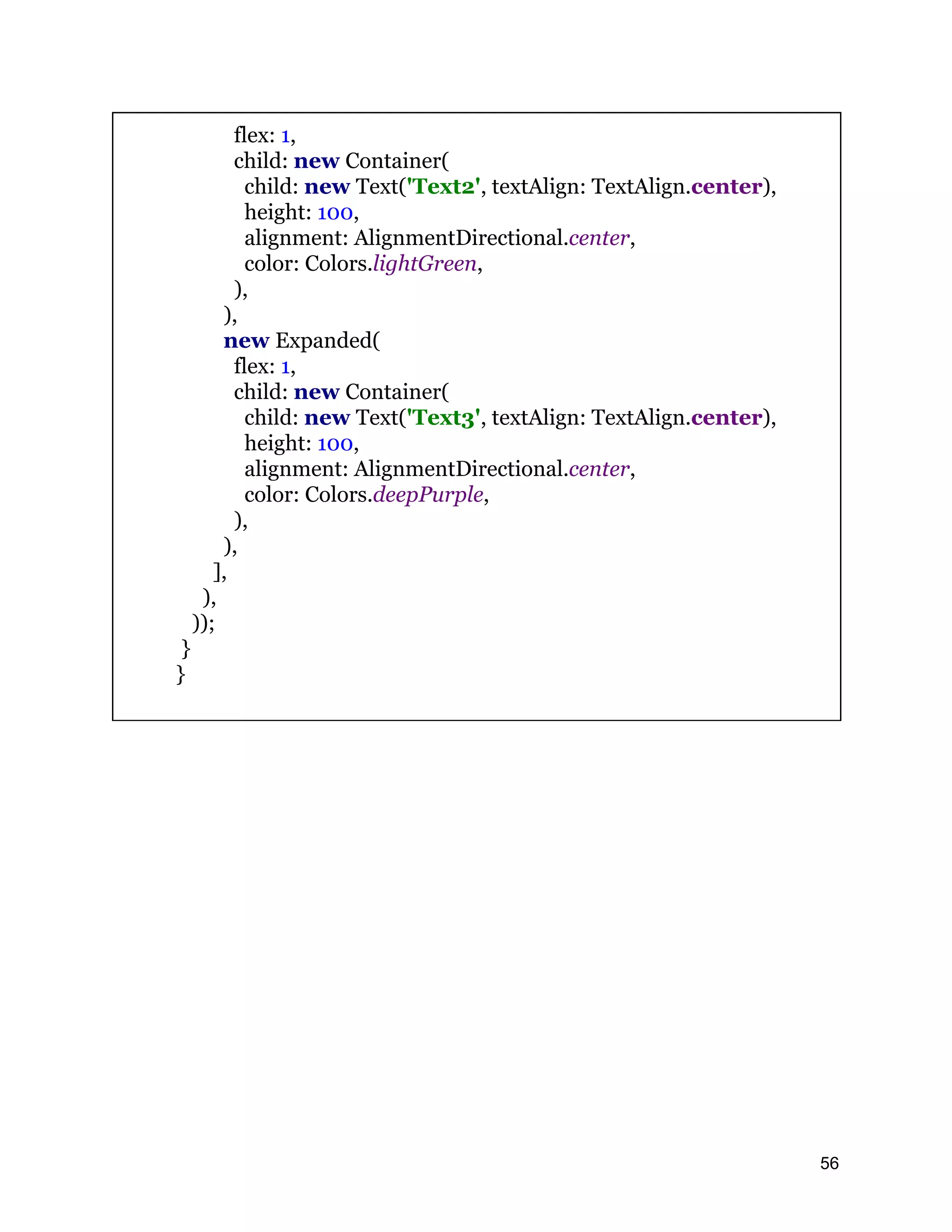 flex: 1, child: new Container( child: new Text('Text2', textAlign: TextAlign.center), height: 100, alignment: AlignmentDirectional.center, color: Colors.lightGreen, ), ), new Expanded( flex: 1, child: new Container( child: new Text('Text3', textAlign: TextAlign.center), height: 100, alignment: AlignmentDirectional.center, color: Colors.deepPurple, ), ), ], ), )); } } 56 