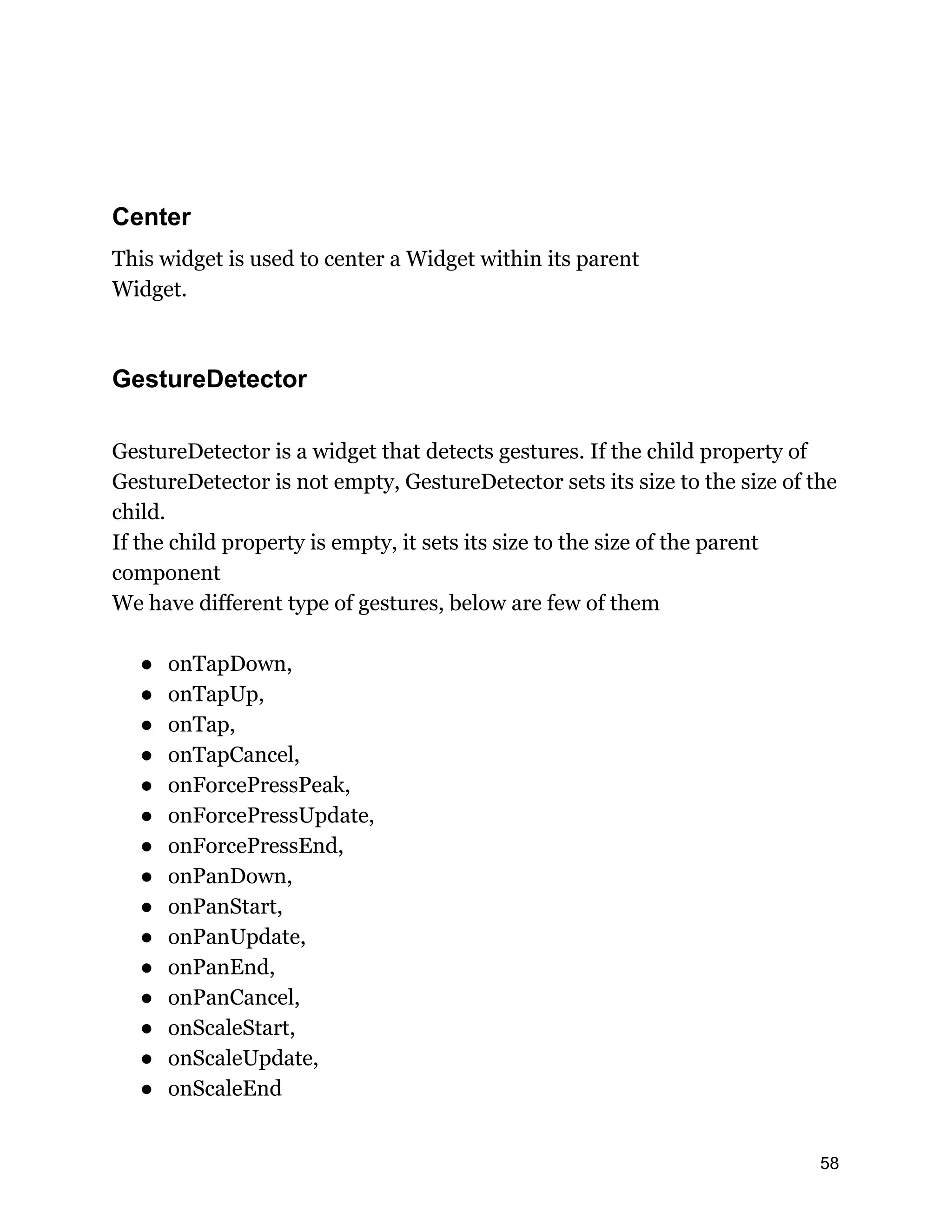 Center This widget is used to center a Widget within its parent Widget. GestureDetector GestureDetector is a widget that detects gestures. If the child property of GestureDetector is not empty, GestureDetector sets its size to the size of the child. If the child property is empty, it sets its size to the size of the parent component We have different type of gestures, below are few of them ● onTapDown, ● onTapUp, ● onTap, ● onTapCancel, ● onForcePressPeak, ● onForcePressUpdate, ● onForcePressEnd, ● onPanDown, ● onPanStart, ● onPanUpdate, ● onPanEnd, ● onPanCancel, ● onScaleStart, ● onScaleUpdate, ● onScaleEnd 58 
