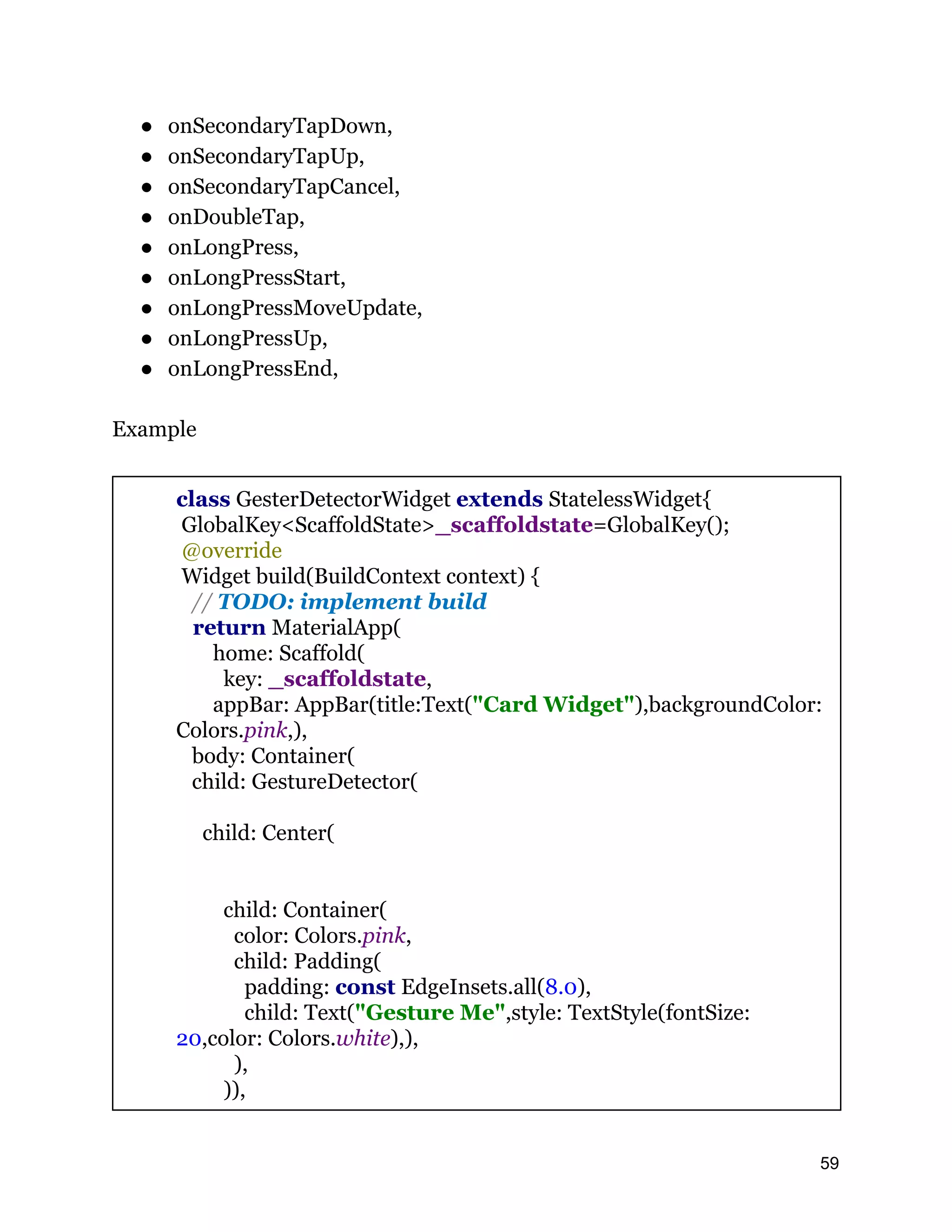 ● onSecondaryTapDown, ● onSecondaryTapUp, ● onSecondaryTapCancel, ● onDoubleTap, ● onLongPress, ● onLongPressStart, ● onLongPressMoveUpdate, ● onLongPressUp, ● onLongPressEnd, Example class GesterDetectorWidget extends StatelessWidget{ GlobalKey<ScaffoldState>_scaffoldstate=GlobalKey(); @override Widget build(BuildContext context) { // TODO: implement build return MaterialApp( home: Scaffold( key: _scaffoldstate, appBar: AppBar(title:Text("Card Widget"),backgroundColor: Colors.pink,), body: Container( child: GestureDetector( child: Center( child: Container( color: Colors.pink, child: Padding( padding: const EdgeInsets.all(8.0), child: Text("Gesture Me",style: TextStyle(fontSize: 20,color: Colors.white),), ), )), 59 