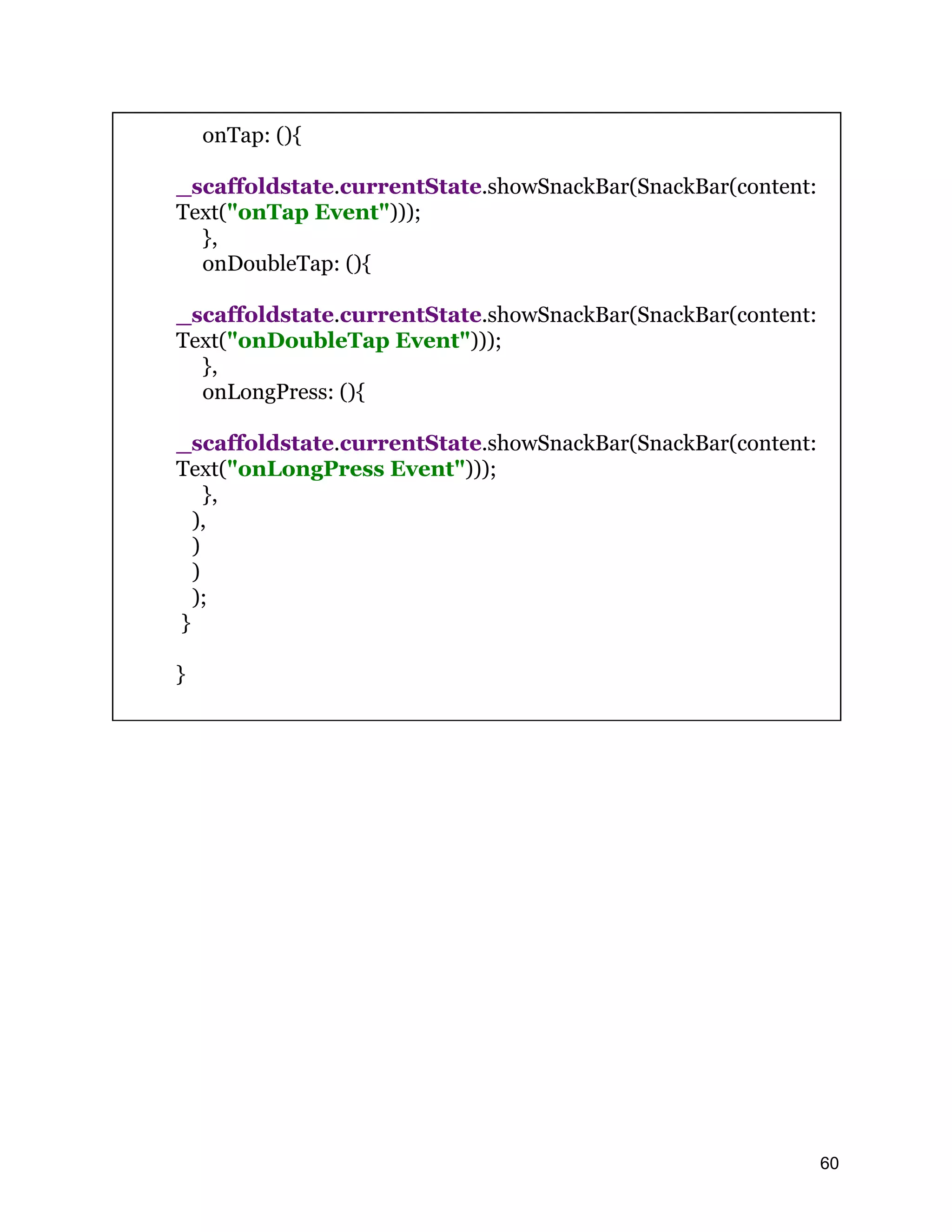 onTap: (){ _scaffoldstate.currentState.showSnackBar(SnackBar(content: Text("onTap Event"))); }, onDoubleTap: (){ _scaffoldstate.currentState.showSnackBar(SnackBar(content: Text("onDoubleTap Event"))); }, onLongPress: (){ _scaffoldstate.currentState.showSnackBar(SnackBar(content: Text("onLongPress Event"))); }, ), ) ) ); } } 60 