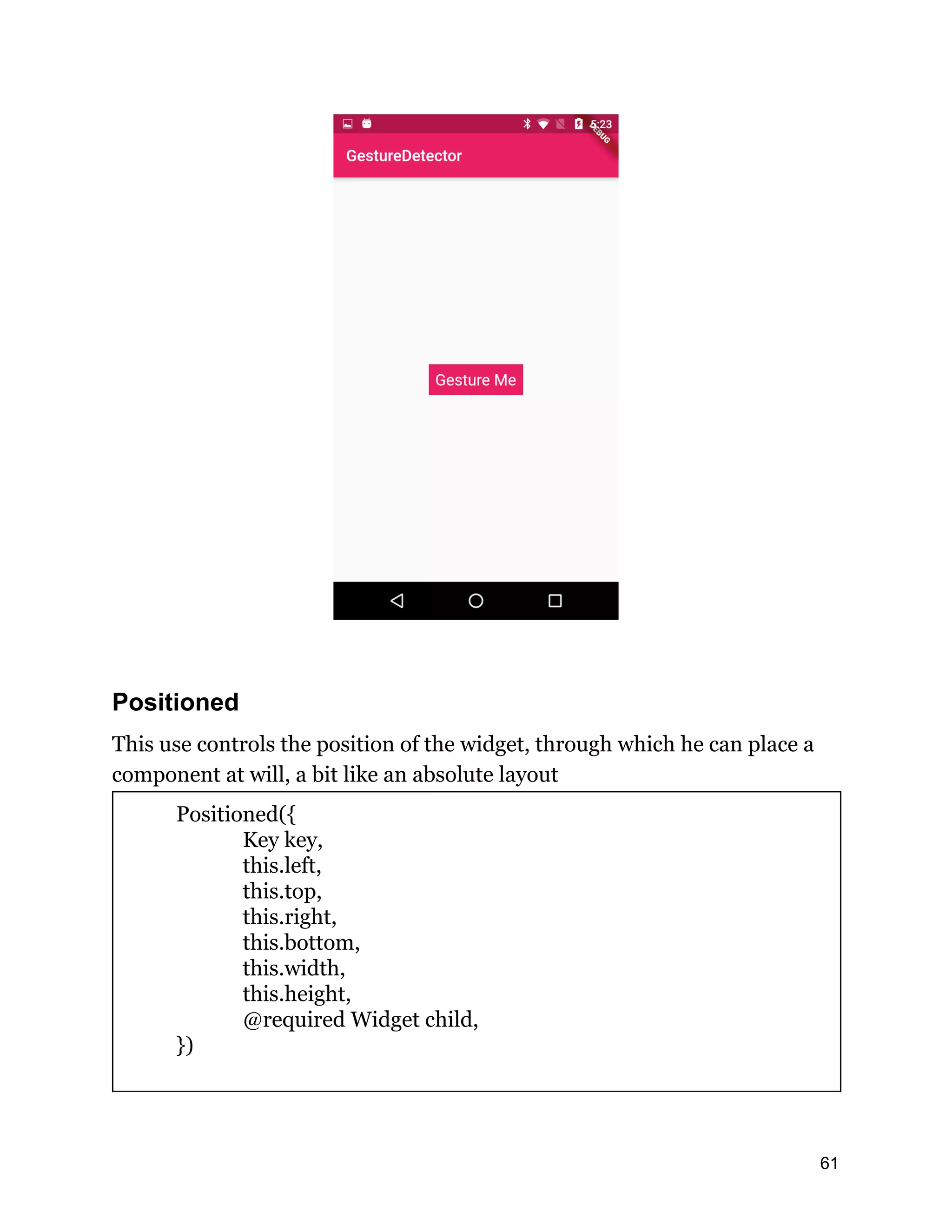 Positioned This use controls the position of the widget, through which he can place a component at will, a bit like an absolute layout Positioned({ Key key, this.left, this.top, this.right, this.bottom, this.width, this.height, @required Widget child, }) 61 