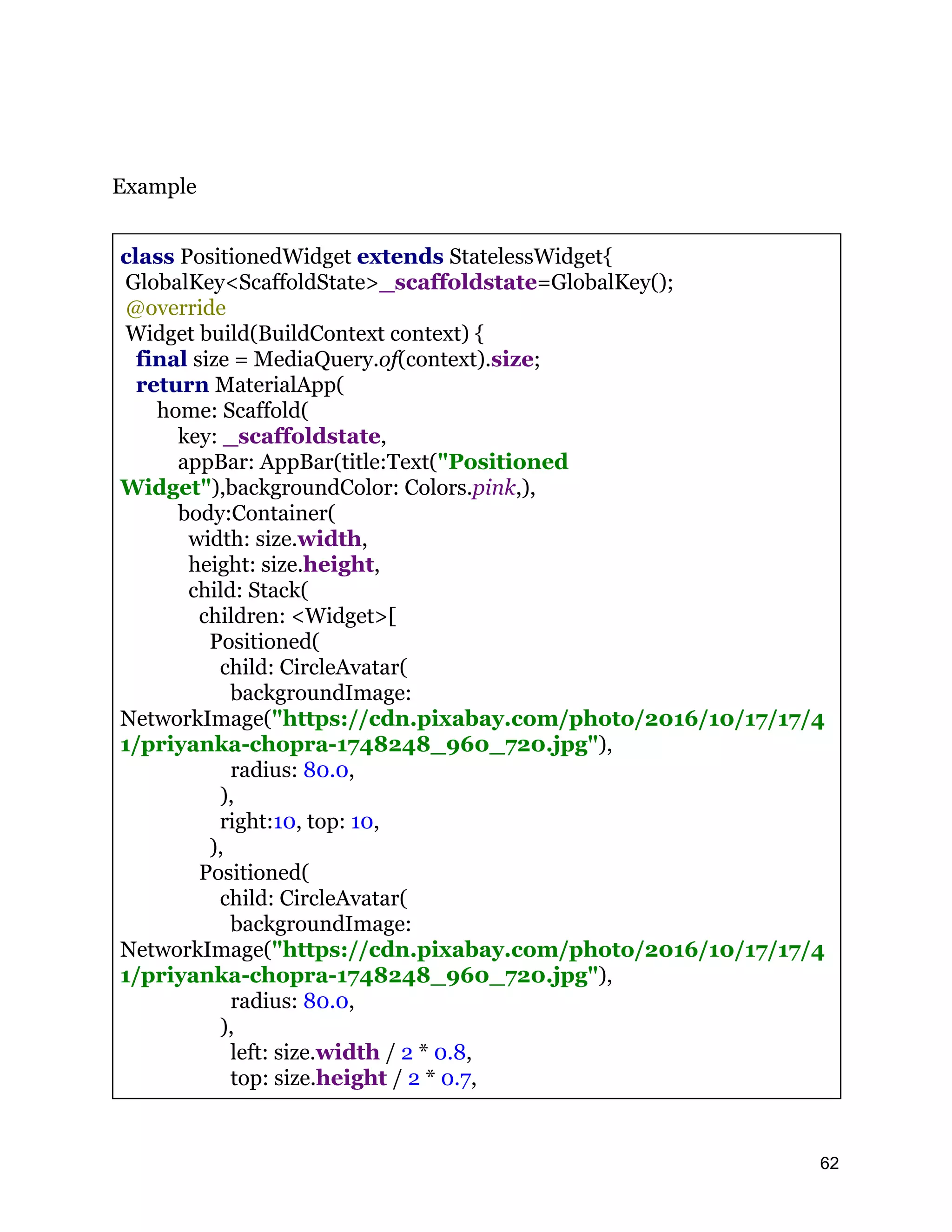 Example class PositionedWidget extends StatelessWidget{ GlobalKey<ScaffoldState>_scaffoldstate=GlobalKey(); @override Widget build(BuildContext context) { final size = MediaQuery.of(context).size; return MaterialApp( home: Scaffold( key: _scaffoldstate, appBar: AppBar(title:Text("Positioned Widget"),backgroundColor: Colors.pink,), body:Container( width: size.width, height: size.height, child: Stack( children: <Widget>[ Positioned( child: CircleAvatar( backgroundImage: NetworkImage("https://cdn.pixabay.com/photo/2016/10/17/17/4 1/priyanka-chopra-1748248_960_720.jpg"), radius: 80.0, ), right:10, top: 10, ), Positioned( child: CircleAvatar( backgroundImage: NetworkImage("https://cdn.pixabay.com/photo/2016/10/17/17/4 1/priyanka-chopra-1748248_960_720.jpg"), radius: 80.0, ), left: size.width / 2 * 0.8, top: size.height / 2 * 0.7, 62 