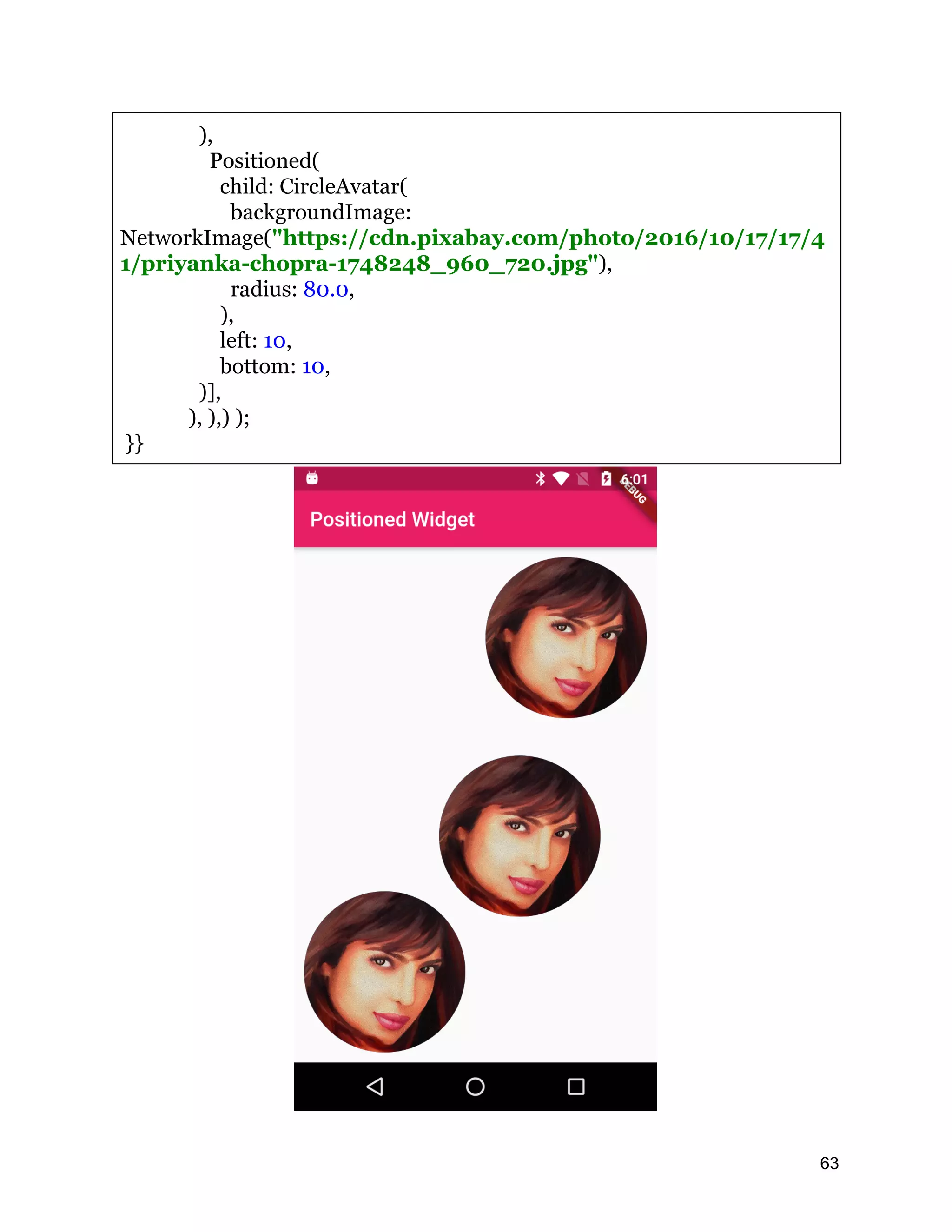 ), Positioned( child: CircleAvatar( backgroundImage: NetworkImage("https://cdn.pixabay.com/photo/2016/10/17/17/4 1/priyanka-chopra-1748248_960_720.jpg"), radius: 80.0, ), left: 10, bottom: 10, )], ), ),) ); }} 63 