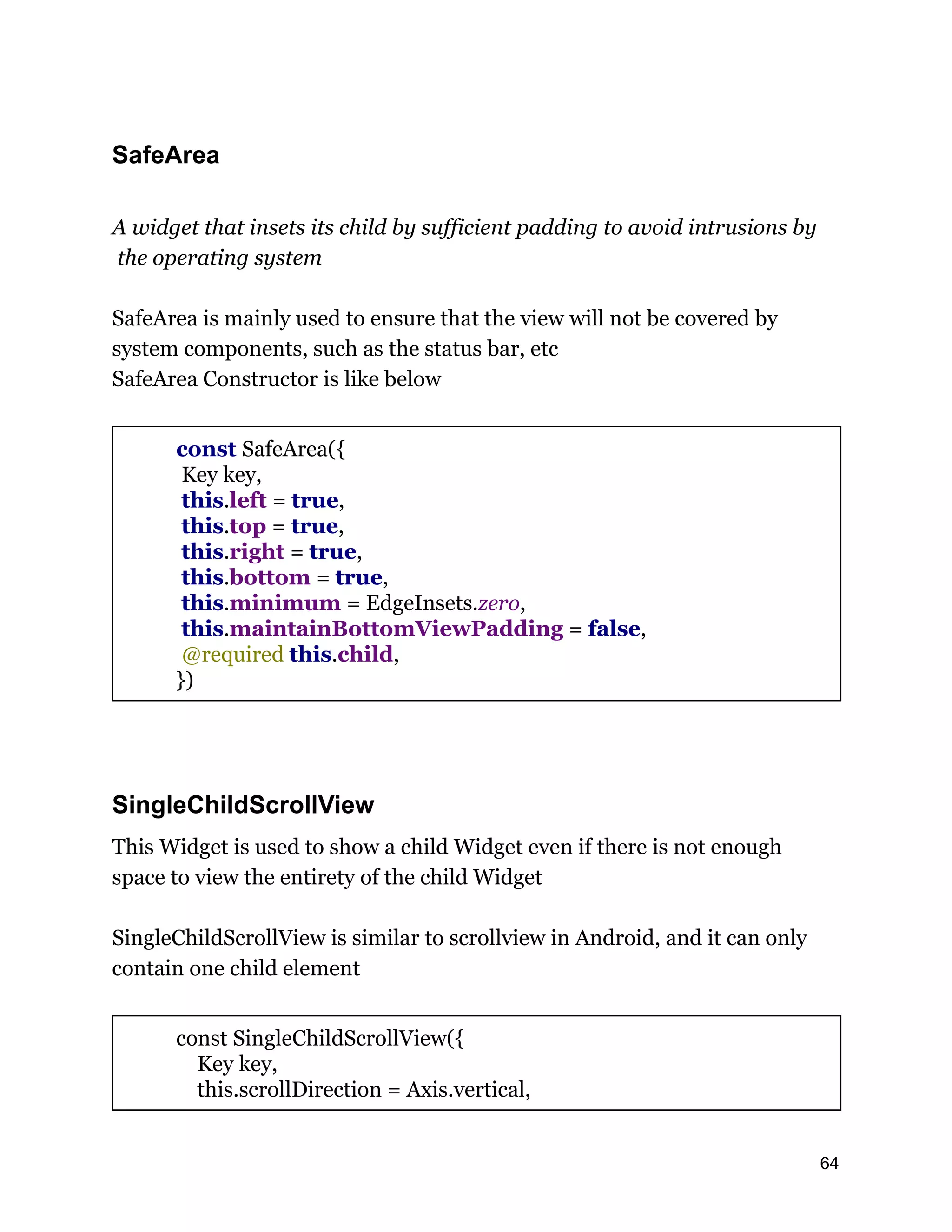 SafeArea A widget that insets its child by sufficient padding to avoid intrusions by the operating system SafeArea is mainly used to ensure that the view will not be covered by system components, such as the status bar, etc SafeArea Constructor is like below const SafeArea({ Key key, this.left = true, this.top = true, this.right = true, this.bottom = true, this.minimum = EdgeInsets.zero, this.maintainBottomViewPadding = false, @required this.child, }) SingleChildScrollView This Widget is used to show a child Widget even if there is not enough space to view the entirety of the child Widget SingleChildScrollView is similar to scrollview in Android, and it can only contain one child element const SingleChildScrollView({ Key key, this.scrollDirection = Axis.vertical, 64 