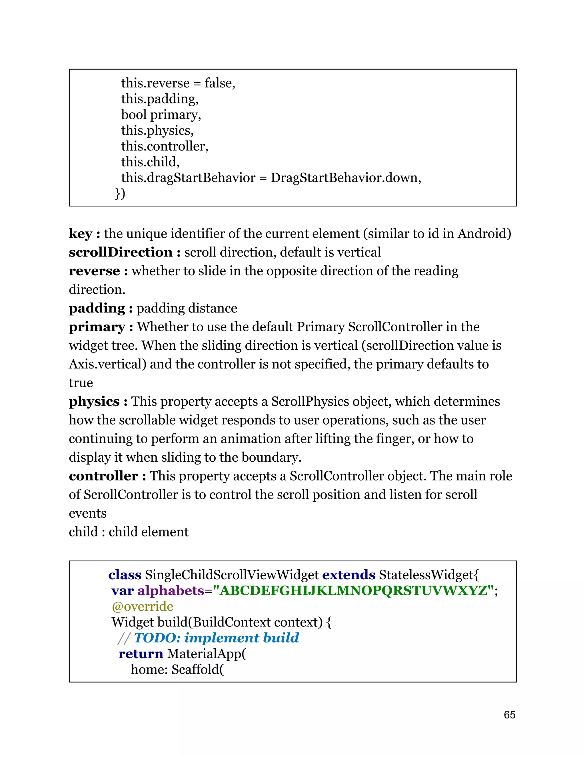 this.reverse = false, this.padding, bool primary, this.physics, this.controller, this.child, this.dragStartBehavior = DragStartBehavior.down, }) key : the unique identifier of the current element (similar to id in Android) scrollDirection : scroll direction, default is vertical reverse : whether to slide in the opposite direction of the reading direction. padding : padding distance primary : Whether to use the default Primary ScrollController in the widget tree. When the sliding direction is vertical (scrollDirection value is Axis.vertical) and the controller is not specified, the primary defaults to true physics : This property accepts a ScrollPhysics object, which determines how the scrollable widget responds to user operations, such as the user continuing to perform an animation after lifting the finger, or how to display it when sliding to the boundary. controller : This property accepts a ScrollController object. The main role of ScrollController is to control the scroll position and listen for scroll events child : child element class SingleChildScrollViewWidget extends StatelessWidget{ var alphabets="ABCDEFGHIJKLMNOPQRSTUVWXYZ"; @override Widget build(BuildContext context) { // TODO: implement build return MaterialApp( home: Scaffold( 65 