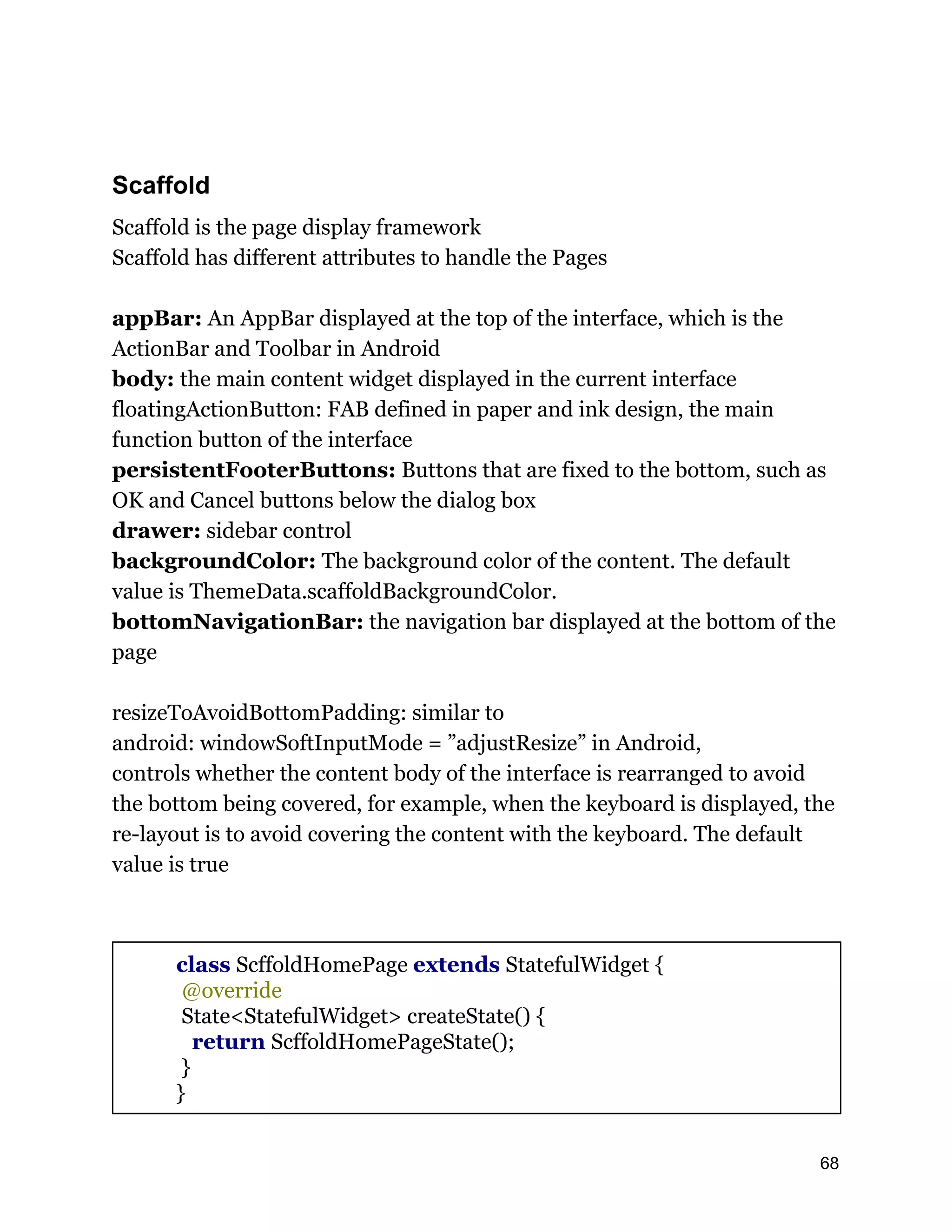 Scaffold Scaffold is the page display framework Scaffold has different attributes to handle the Pages appBar: An AppBar displayed at the top of the interface, which is the ActionBar and Toolbar in Android body: the main content widget displayed in the current interface floatingActionButton: FAB defined in paper and ink design, the main function button of the interface persistentFooterButtons: Buttons that are fixed to the bottom, such as OK and Cancel buttons below the dialog box drawer: sidebar control backgroundColor: The background color of the content. The default value is ThemeData.scaffoldBackgroundColor. bottomNavigationBar: the navigation bar displayed at the bottom of the page resizeToAvoidBottomPadding: similar to android: windowSoftInputMode = ”adjustResize” in Android, controls whether the content body of the interface is rearranged to avoid the bottom being covered, for example, when the keyboard is displayed, the re-layout is to avoid covering the content with the keyboard. The default value is true class ScffoldHomePage extends StatefulWidget { @override State<StatefulWidget> createState() { return ScffoldHomePageState(); } } 68 
