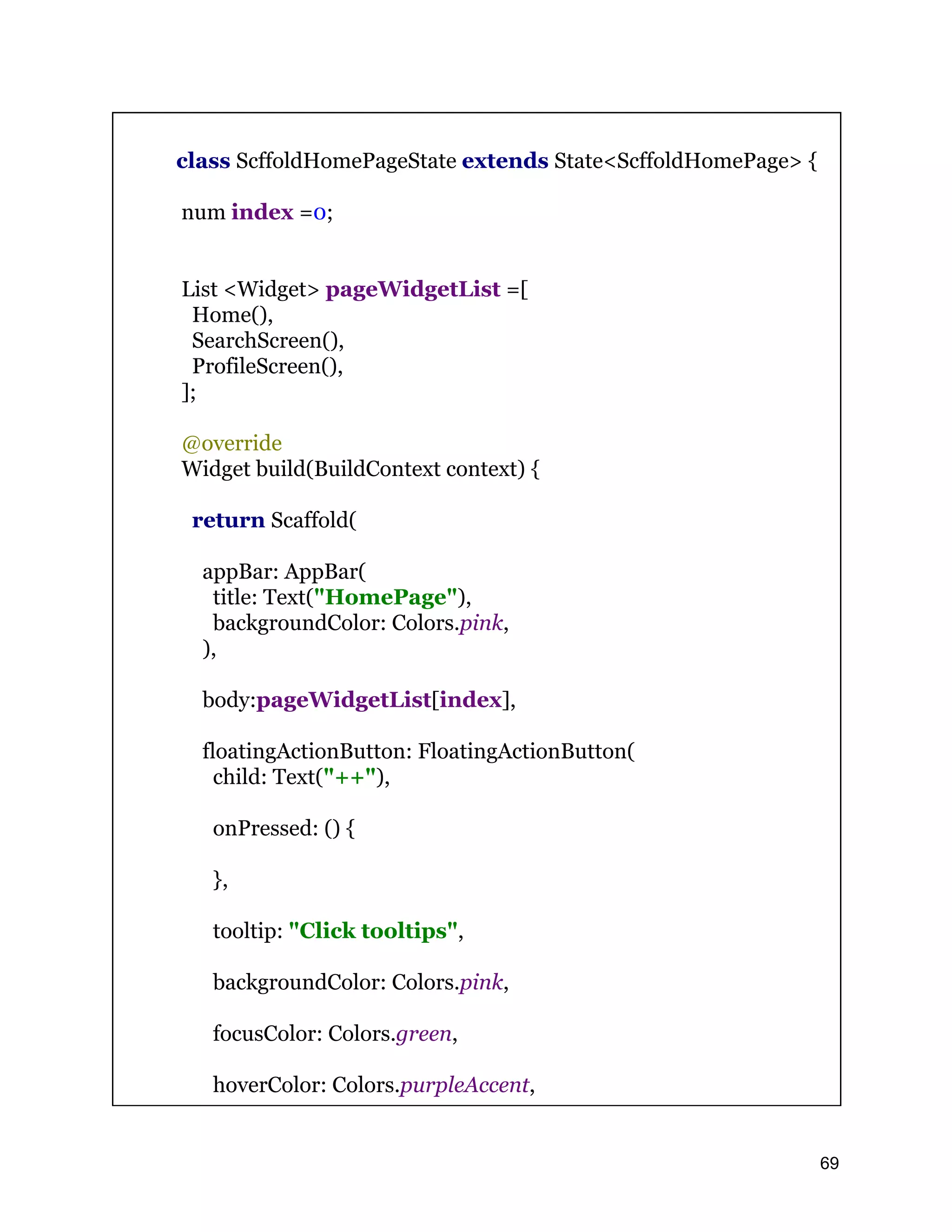 class ScffoldHomePageState extends State<ScffoldHomePage> { num index =0; List <Widget> pageWidgetList =[ Home(), SearchScreen(), ProfileScreen(), ]; @override Widget build(BuildContext context) { return Scaffold( appBar: AppBar( title: Text("HomePage"), backgroundColor: Colors.pink, ), body:pageWidgetList[index], floatingActionButton: FloatingActionButton( child: Text("++"), onPressed: () { }, tooltip: "Click tooltips", backgroundColor: Colors.pink, focusColor: Colors.green, hoverColor: Colors.purpleAccent, 69 