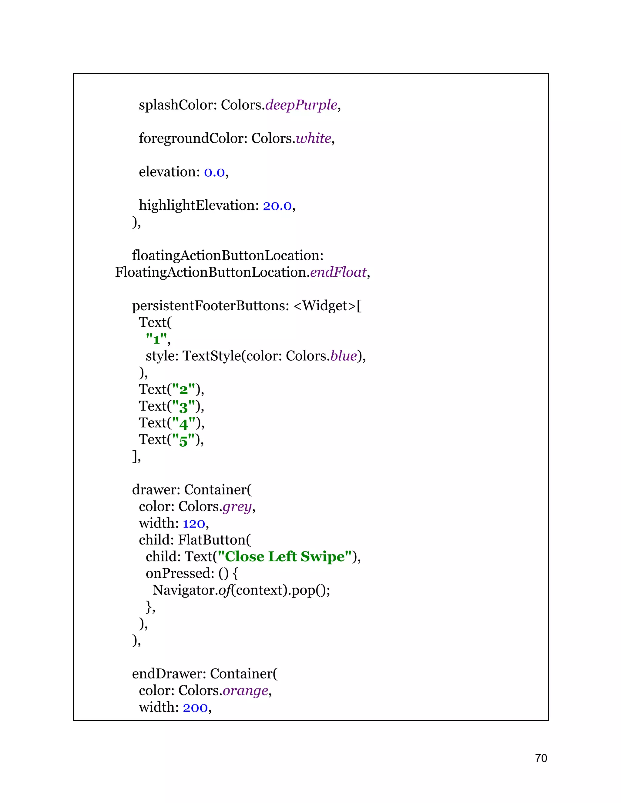 splashColor: Colors.deepPurple, foregroundColor: Colors.white, elevation: 0.0, highlightElevation: 20.0, ), floatingActionButtonLocation: FloatingActionButtonLocation.endFloat, persistentFooterButtons: <Widget>[ Text( "1", style: TextStyle(color: Colors.blue), ), Text("2"), Text("3"), Text("4"), Text("5"), ], drawer: Container( color: Colors.grey, width: 120, child: FlatButton( child: Text("Close Left Swipe"), onPressed: () { Navigator.of(context).pop(); }, ), ), endDrawer: Container( color: Colors.orange, width: 200, 70 