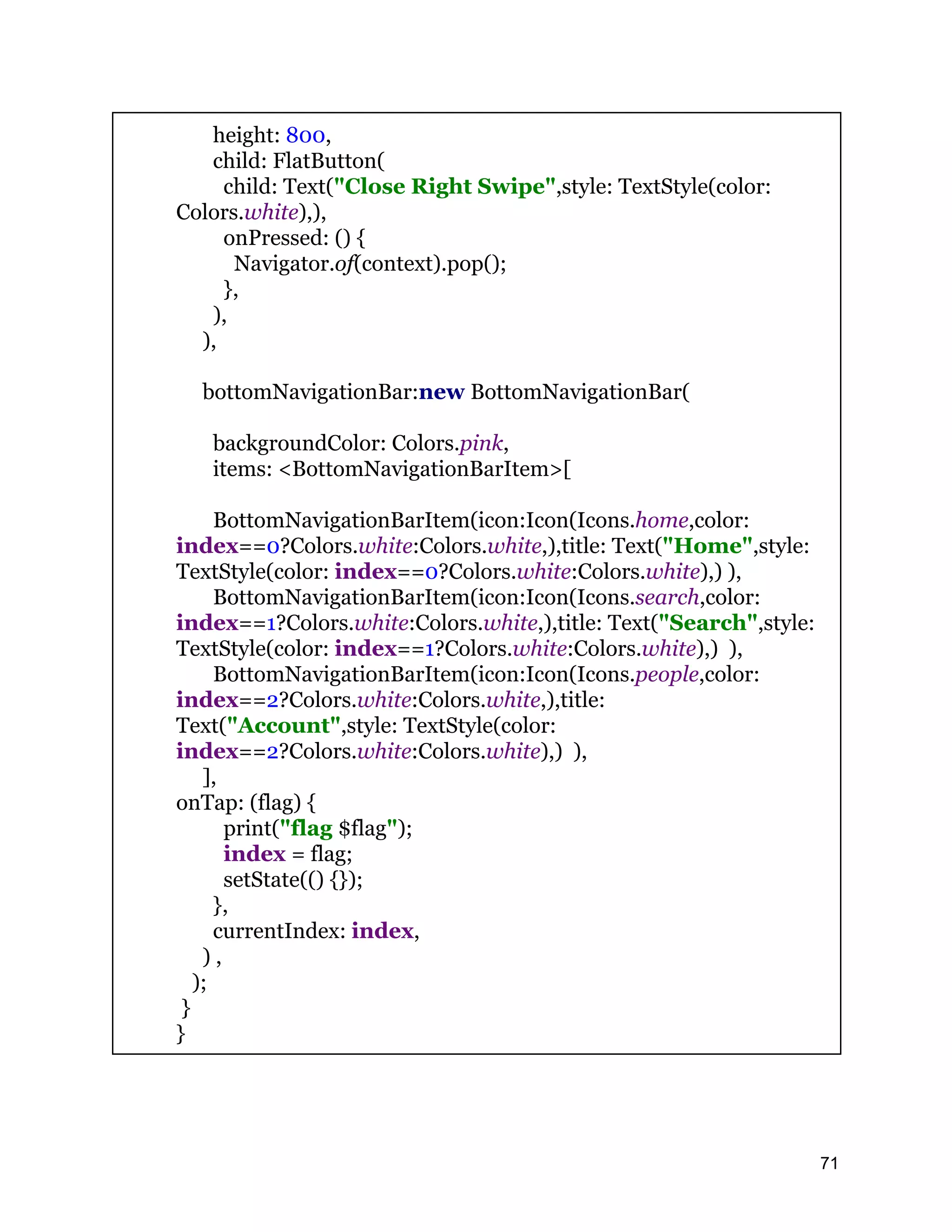 height: 800, child: FlatButton( child: Text("Close Right Swipe",style: TextStyle(color: Colors.white),), onPressed: () { Navigator.of(context).pop(); }, ), ), bottomNavigationBar:new BottomNavigationBar( backgroundColor: Colors.pink, items: <BottomNavigationBarItem>[ BottomNavigationBarItem(icon:Icon(Icons.home,color: index==0?Colors.white:Colors.white,),title: Text("Home",style: TextStyle(color: index==0?Colors.white:Colors.white),) ), BottomNavigationBarItem(icon:Icon(Icons.search,color: index==1?Colors.white:Colors.white,),title: Text("Search",style: TextStyle(color: index==1?Colors.white:Colors.white),) ), BottomNavigationBarItem(icon:Icon(Icons.people,color: index==2?Colors.white:Colors.white,),title: Text("Account",style: TextStyle(color: index==2?Colors.white:Colors.white),) ), ], onTap: (flag) { print("flag $flag"); index = flag; setState(() {}); }, currentIndex: index, ) , ); } } 71 