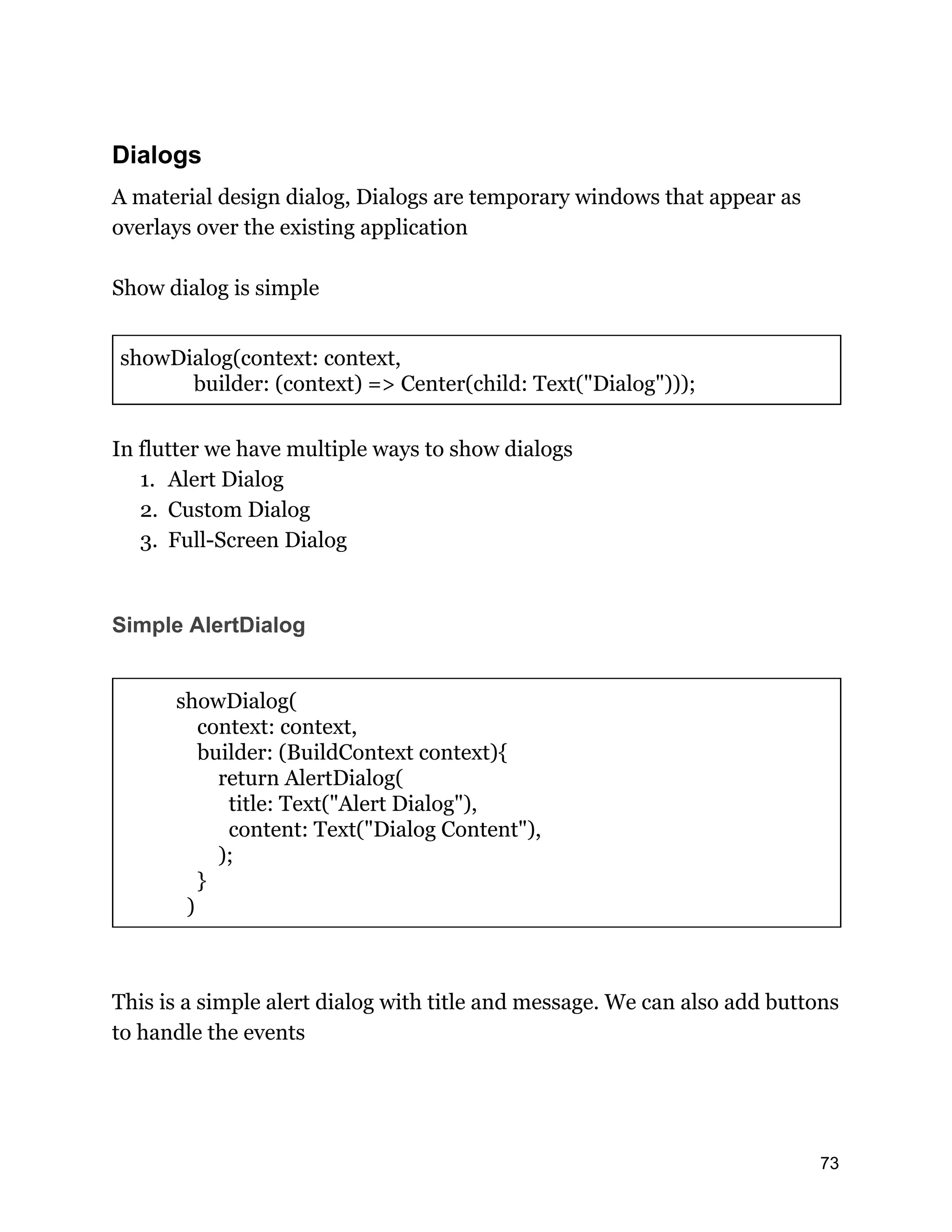 Dialogs A material design dialog, Dialogs are temporary windows that appear as overlays over the existing application Show dialog is simple showDialog(context: context, builder: (context) => Center(child: Text("Dialog"))); In flutter we have multiple ways to show dialogs 1. Alert Dialog 2. Custom Dialog 3. Full-Screen Dialog Simple AlertDialog showDialog( context: context, builder: (BuildContext context){ return AlertDialog( title: Text("Alert Dialog"), content: Text("Dialog Content"), ); } ) This is a simple alert dialog with title and message. We can also add buttons to handle the events 73 