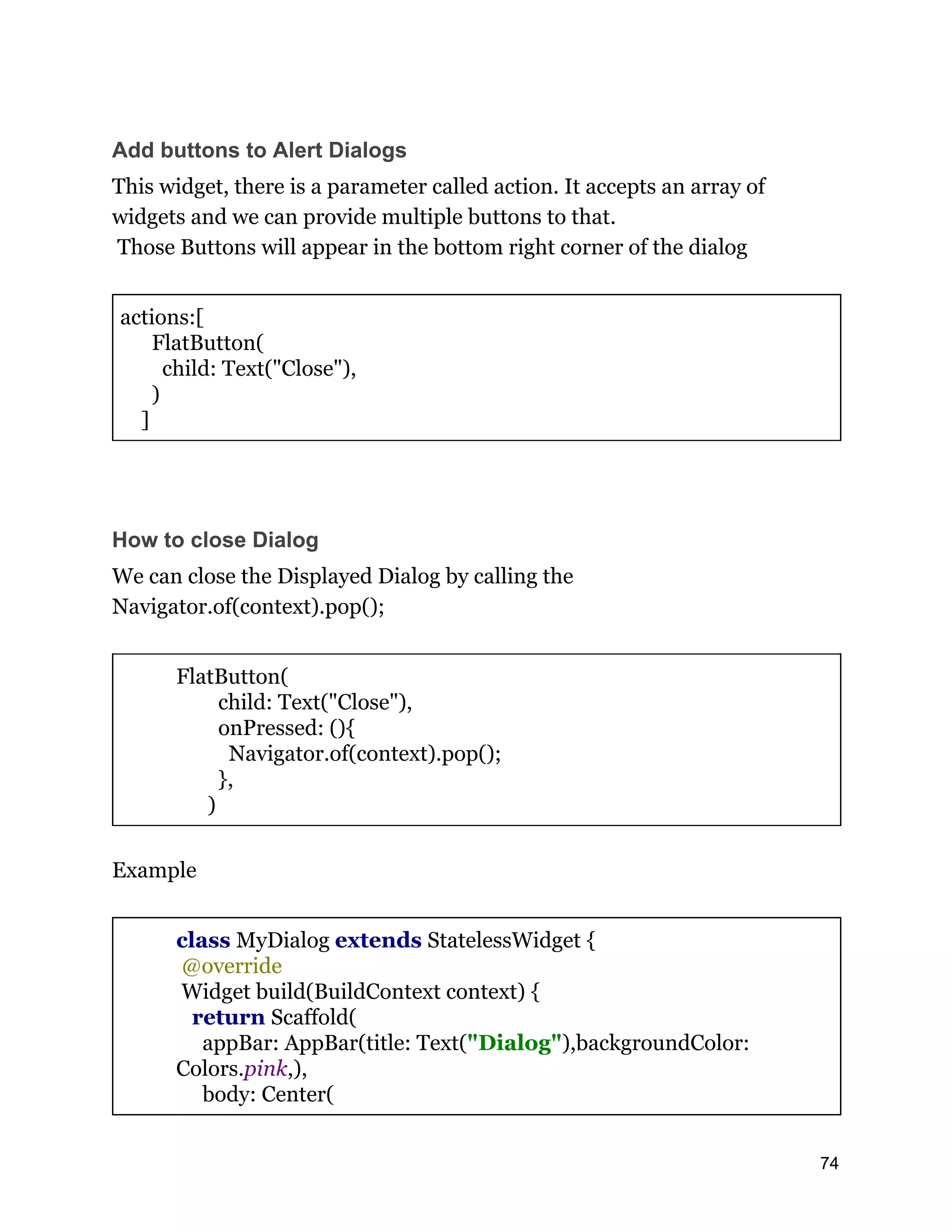 Add buttons to Alert Dialogs This widget, there is a parameter called action. It accepts an array of widgets and we can provide multiple buttons to that. Those Buttons will appear in the bottom right corner of the dialog actions:[ FlatButton( child: Text("Close"), ) ] How to close Dialog We can close the Displayed Dialog by calling the Navigator.of(context).pop(); FlatButton( child: Text("Close"), onPressed: (){ Navigator.of(context).pop(); }, ) Example class MyDialog extends StatelessWidget { @override Widget build(BuildContext context) { return Scaffold( appBar: AppBar(title: Text("Dialog"),backgroundColor: Colors.pink,), body: Center( 74 