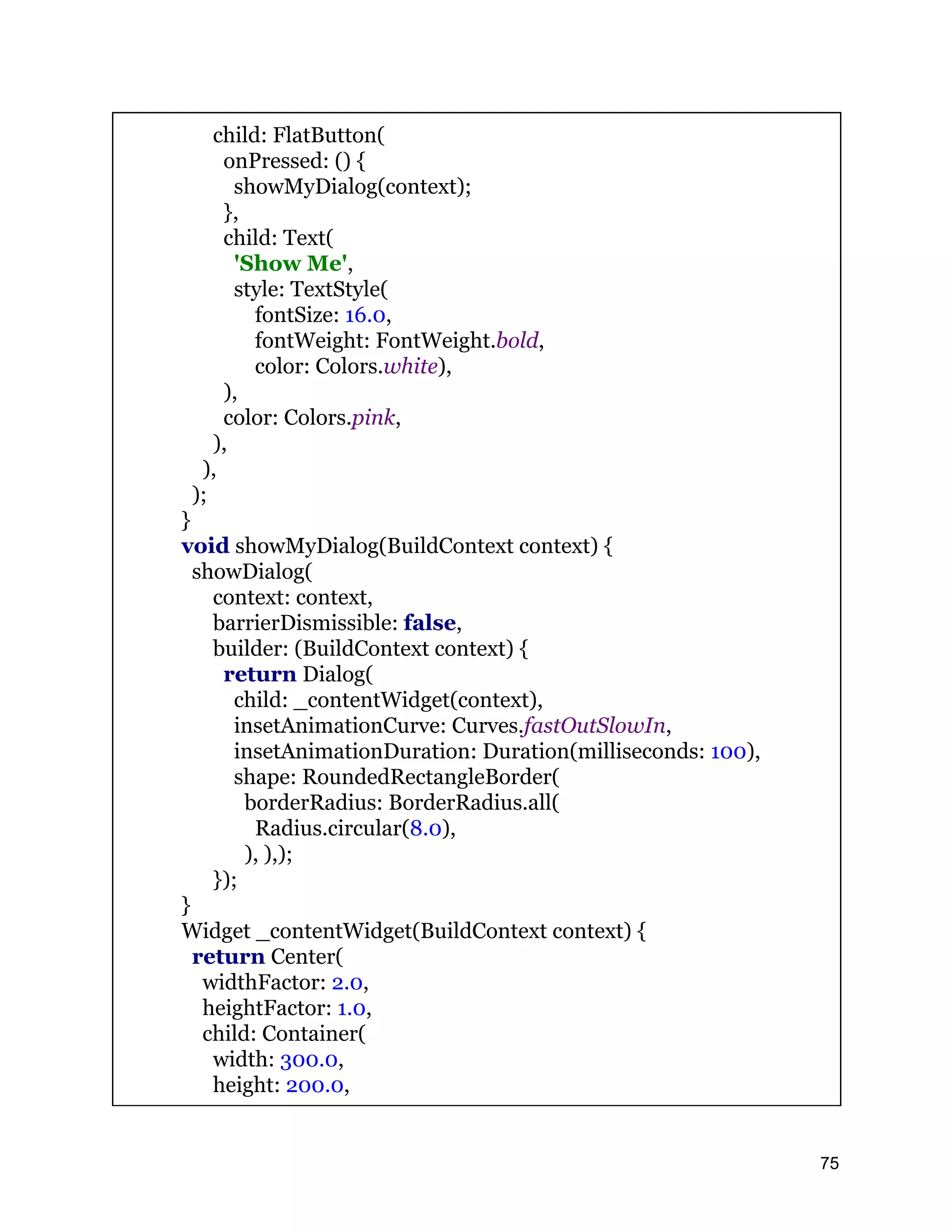 child: FlatButton( onPressed: () { showMyDialog(context); }, child: Text( 'Show Me', style: TextStyle( fontSize: 16.0, fontWeight: FontWeight.bold, color: Colors.white), ), color: Colors.pink, ), ), ); } void showMyDialog(BuildContext context) { showDialog( context: context, barrierDismissible: false, builder: (BuildContext context) { return Dialog( child: _contentWidget(context), insetAnimationCurve: Curves.fastOutSlowIn, insetAnimationDuration: Duration(milliseconds: 100), shape: RoundedRectangleBorder( borderRadius: BorderRadius.all( Radius.circular(8.0), ), ),); }); } Widget _contentWidget(BuildContext context) { return Center( widthFactor: 2.0, heightFactor: 1.0, child: Container( width: 300.0, height: 200.0, 75 
