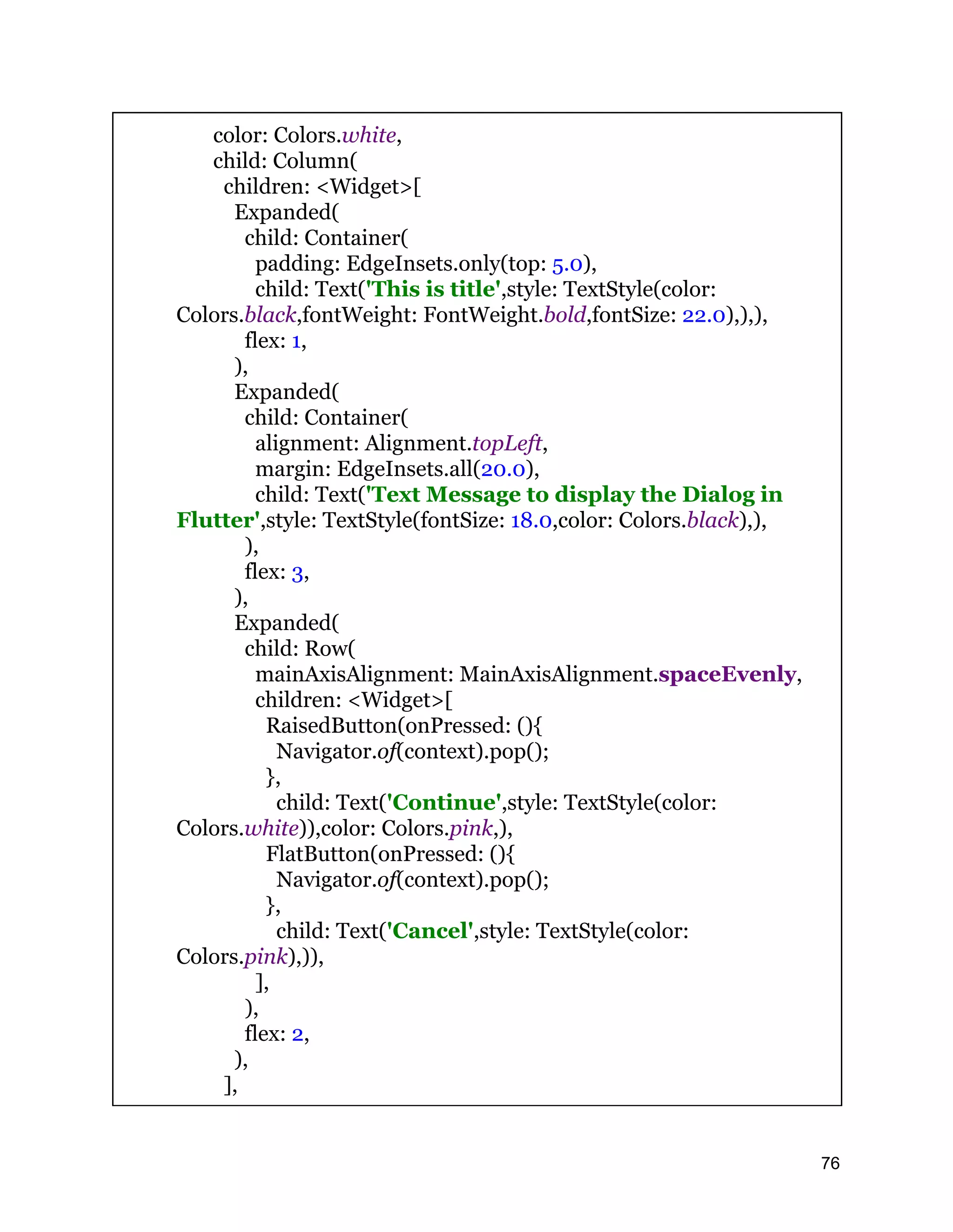 color: Colors.white, child: Column( children: <Widget>[ Expanded( child: Container( padding: EdgeInsets.only(top: 5.0), child: Text('This is title',style: TextStyle(color: Colors.black,fontWeight: FontWeight.bold,fontSize: 22.0),),), flex: 1, ), Expanded( child: Container( alignment: Alignment.topLeft, margin: EdgeInsets.all(20.0), child: Text('Text Message to display the Dialog in Flutter',style: TextStyle(fontSize: 18.0,color: Colors.black),), ), flex: 3, ), Expanded( child: Row( mainAxisAlignment: MainAxisAlignment.spaceEvenly, children: <Widget>[ RaisedButton(onPressed: (){ Navigator.of(context).pop(); }, child: Text('Continue',style: TextStyle(color: Colors.white)),color: Colors.pink,), FlatButton(onPressed: (){ Navigator.of(context).pop(); }, child: Text('Cancel',style: TextStyle(color: Colors.pink),)), ], ), flex: 2, ), ], 76 
