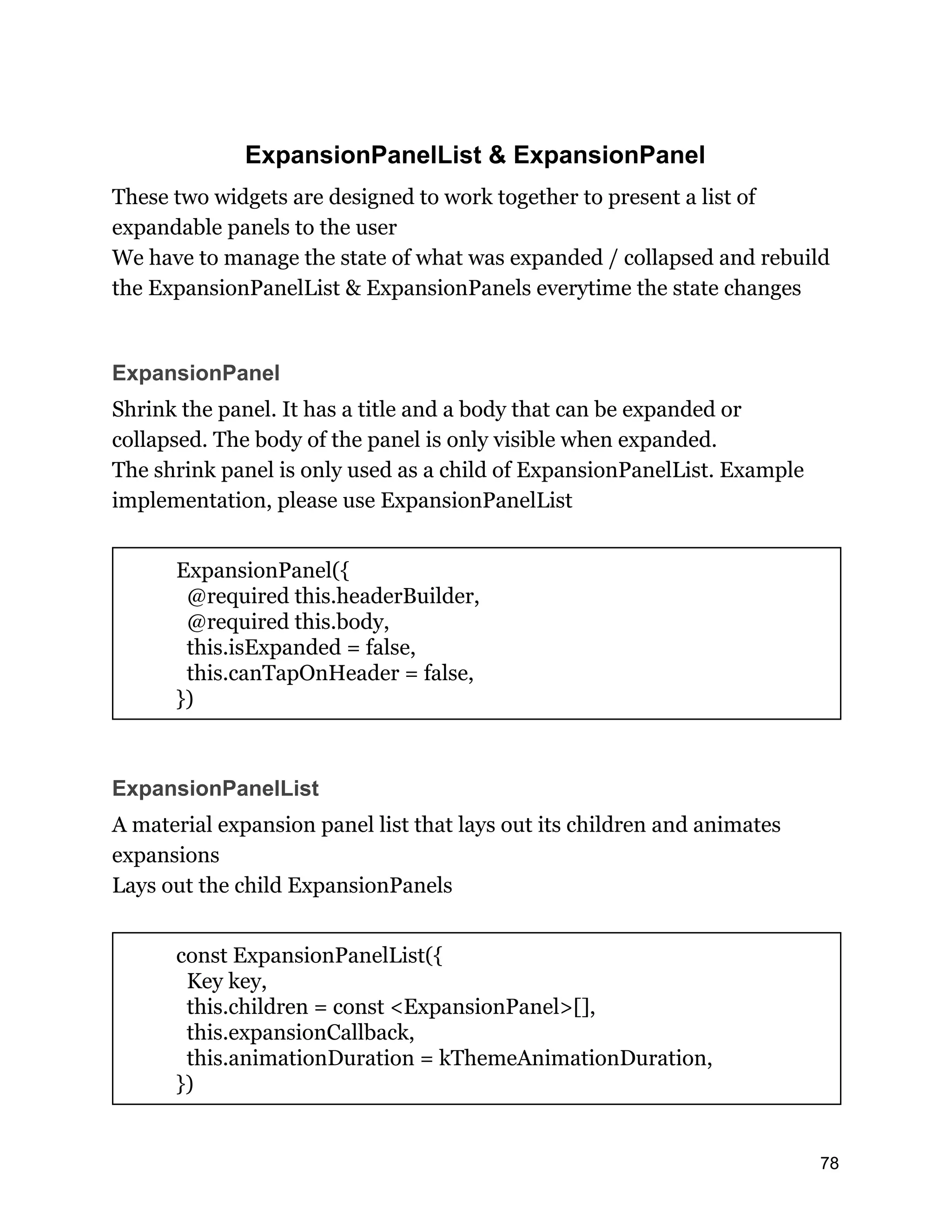 ExpansionPanelList & ExpansionPanel These two widgets are designed to work together to present a list of expandable panels to the user We have to manage the state of what was expanded / collapsed and rebuild the ExpansionPanelList & ExpansionPanels everytime the state changes ExpansionPanel Shrink the panel. It has a title and a body that can be expanded or collapsed. The body of the panel is only visible when expanded. The shrink panel is only used as a child of ExpansionPanelList. Example implementation, please use ExpansionPanelList ExpansionPanel({ @required this.headerBuilder, @required this.body, this.isExpanded = false, this.canTapOnHeader = false, }) ExpansionPanelList A material expansion panel list that lays out its children and animates expansions Lays out the child ExpansionPanels const ExpansionPanelList({ Key key, this.children = const <ExpansionPanel>[], this.expansionCallback, this.animationDuration = kThemeAnimationDuration, }) 78 