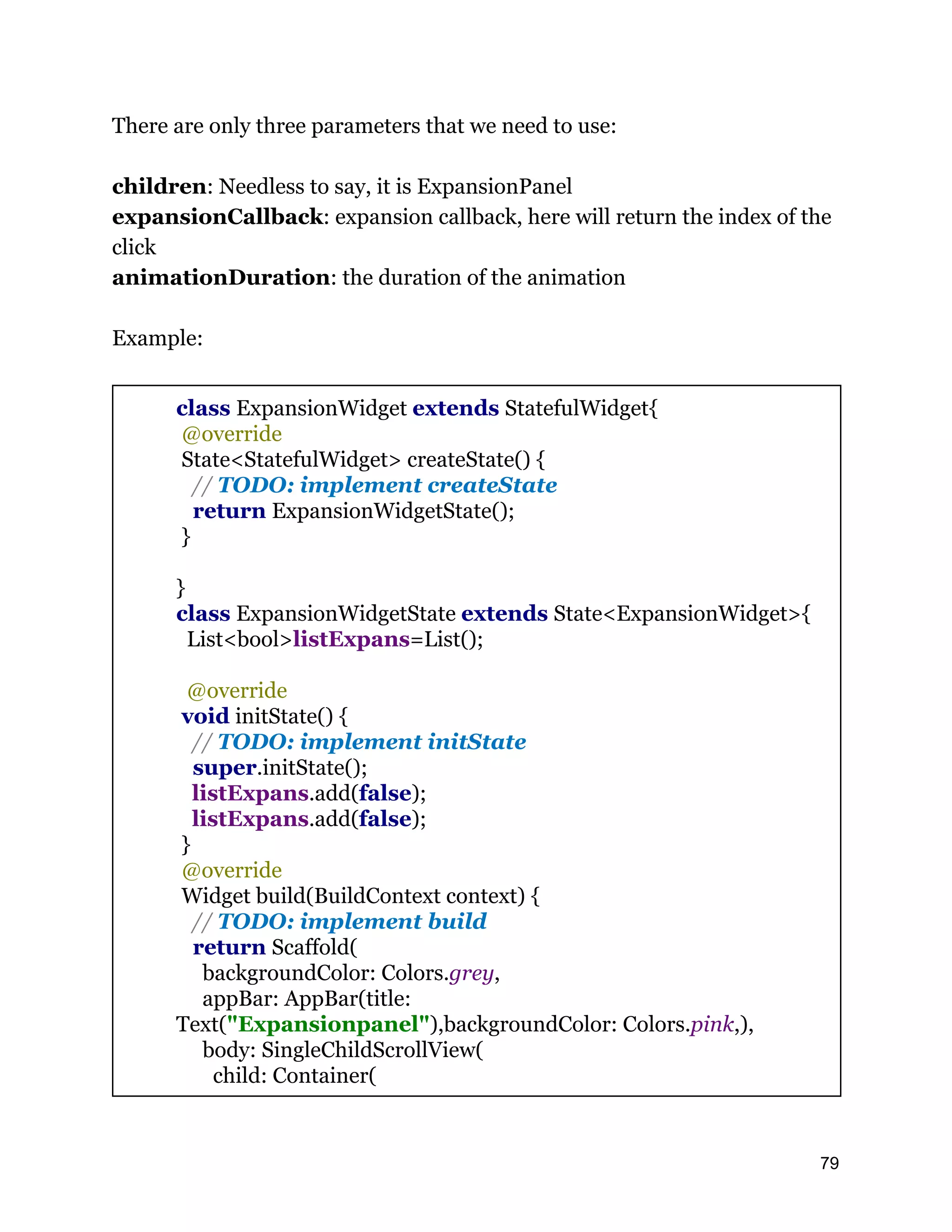 There are only three parameters that we need to use: children: Needless to say, it is ExpansionPanel expansionCallback: expansion callback, here will return the index of the click animationDuration: the duration of the animation Example: class ExpansionWidget extends StatefulWidget{ @override State<StatefulWidget> createState() { // TODO: implement createState return ExpansionWidgetState(); } } class ExpansionWidgetState extends State<ExpansionWidget>{ List<bool>listExpans=List(); @override void initState() { // TODO: implement initState super.initState(); listExpans.add(false); listExpans.add(false); } @override Widget build(BuildContext context) { // TODO: implement build return Scaffold( backgroundColor: Colors.grey, appBar: AppBar(title: Text("Expansionpanel"),backgroundColor: Colors.pink,), body: SingleChildScrollView( child: Container( 79 