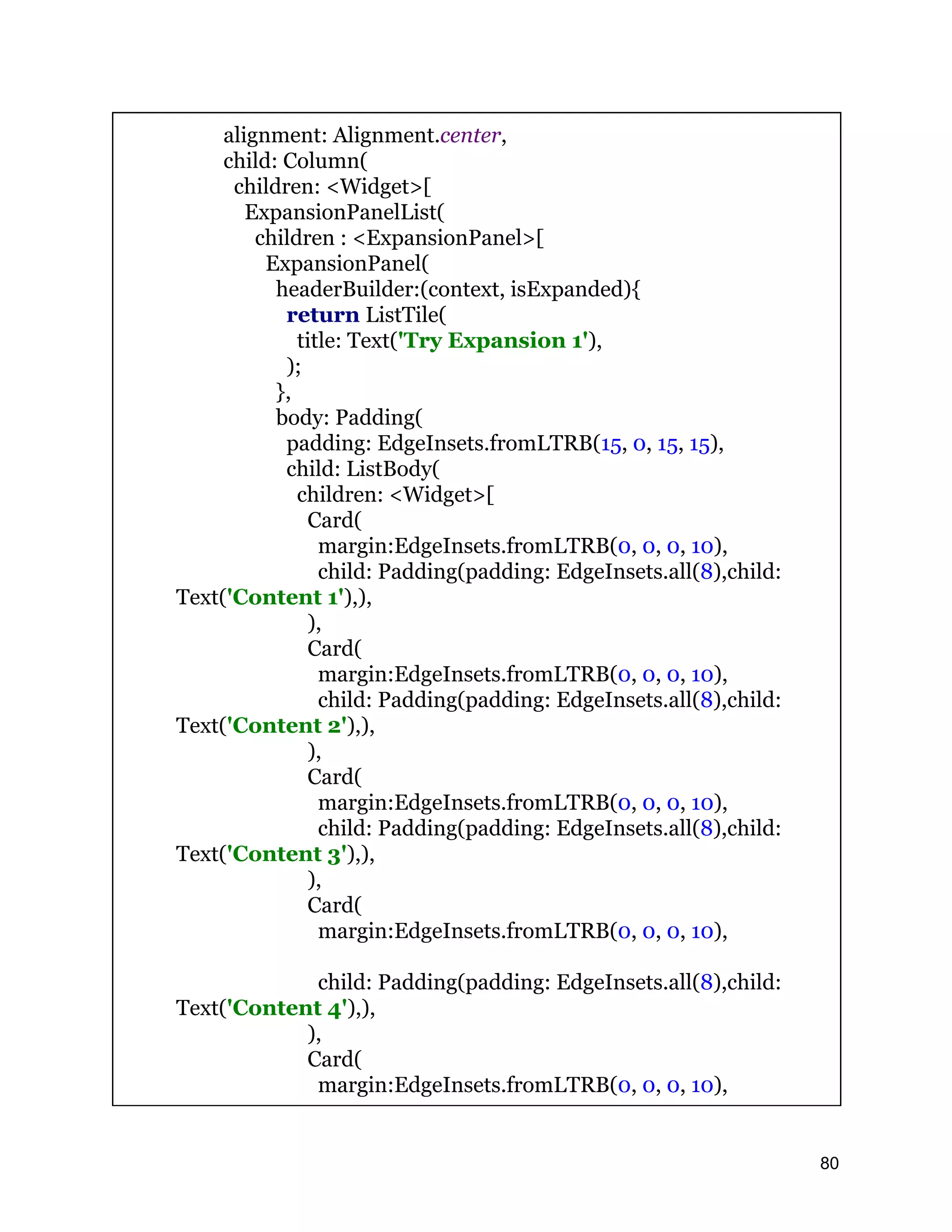 alignment: Alignment.center, child: Column( children: <Widget>[ ExpansionPanelList( children : <ExpansionPanel>[ ExpansionPanel( headerBuilder:(context, isExpanded){ return ListTile( title: Text('Try Expansion 1'), ); }, body: Padding( padding: EdgeInsets.fromLTRB(15, 0, 15, 15), child: ListBody( children: <Widget>[ Card( margin:EdgeInsets.fromLTRB(0, 0, 0, 10), child: Padding(padding: EdgeInsets.all(8),child: Text('Content 1'),), ), Card( margin:EdgeInsets.fromLTRB(0, 0, 0, 10), child: Padding(padding: EdgeInsets.all(8),child: Text('Content 2'),), ), Card( margin:EdgeInsets.fromLTRB(0, 0, 0, 10), child: Padding(padding: EdgeInsets.all(8),child: Text('Content 3'),), ), Card( margin:EdgeInsets.fromLTRB(0, 0, 0, 10), child: Padding(padding: EdgeInsets.all(8),child: Text('Content 4'),), ), Card( margin:EdgeInsets.fromLTRB(0, 0, 0, 10), 80 