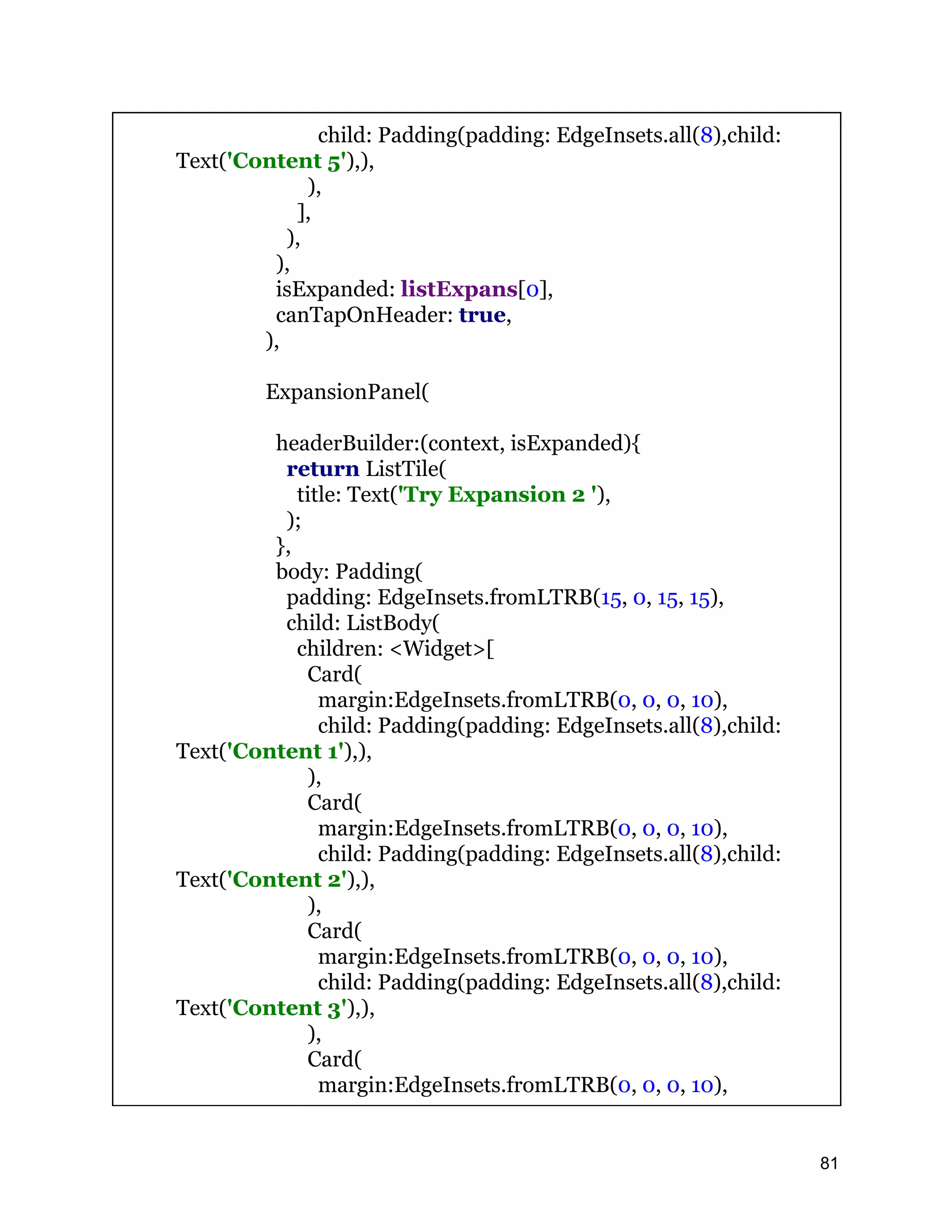 child: Padding(padding: EdgeInsets.all(8),child: Text('Content 5'),), ), ], ), ), isExpanded: listExpans[0], canTapOnHeader: true, ), ExpansionPanel( headerBuilder:(context, isExpanded){ return ListTile( title: Text('Try Expansion 2 '), ); }, body: Padding( padding: EdgeInsets.fromLTRB(15, 0, 15, 15), child: ListBody( children: <Widget>[ Card( margin:EdgeInsets.fromLTRB(0, 0, 0, 10), child: Padding(padding: EdgeInsets.all(8),child: Text('Content 1'),), ), Card( margin:EdgeInsets.fromLTRB(0, 0, 0, 10), child: Padding(padding: EdgeInsets.all(8),child: Text('Content 2'),), ), Card( margin:EdgeInsets.fromLTRB(0, 0, 0, 10), child: Padding(padding: EdgeInsets.all(8),child: Text('Content 3'),), ), Card( margin:EdgeInsets.fromLTRB(0, 0, 0, 10), 81 