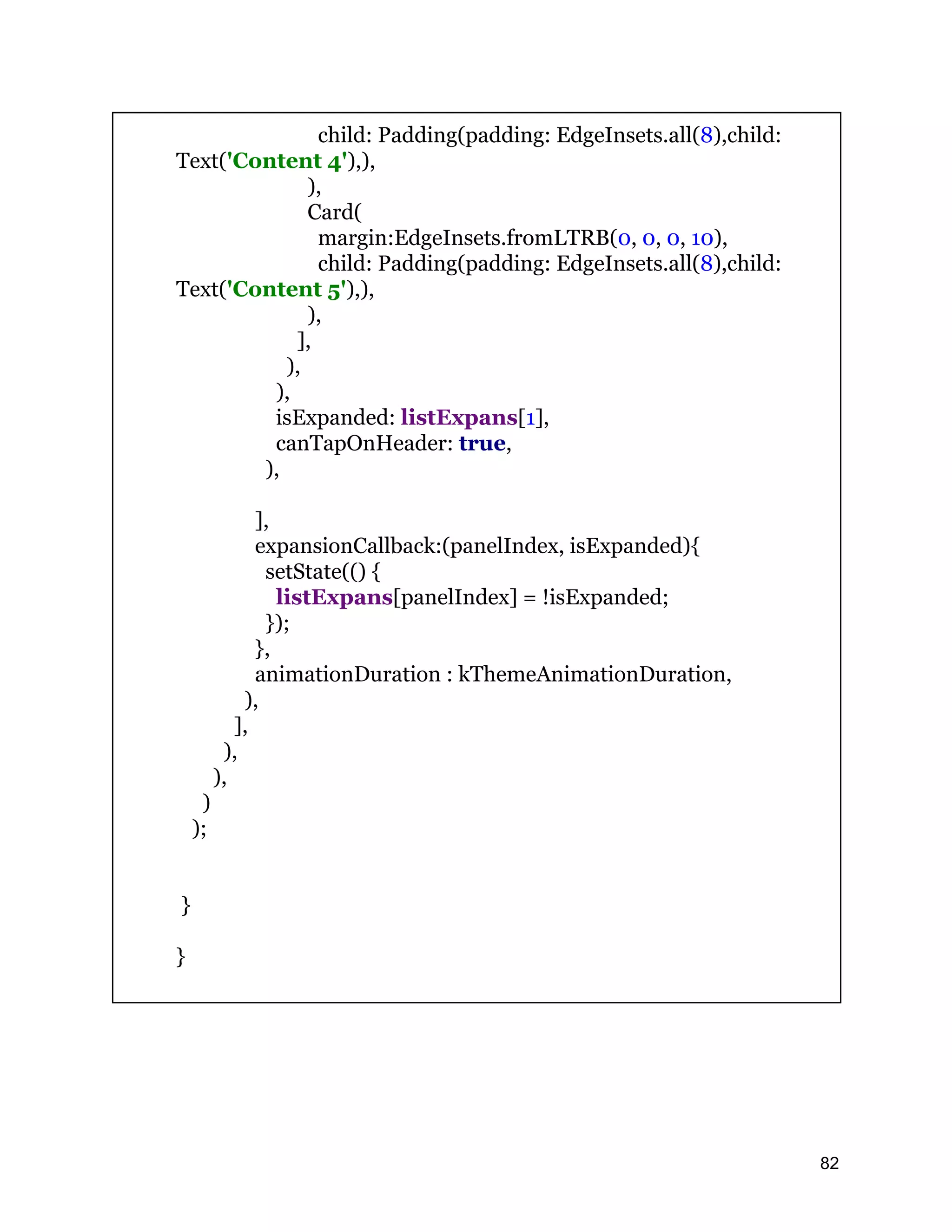 child: Padding(padding: EdgeInsets.all(8),child: Text('Content 4'),), ), Card( margin:EdgeInsets.fromLTRB(0, 0, 0, 10), child: Padding(padding: EdgeInsets.all(8),child: Text('Content 5'),), ), ], ), ), isExpanded: listExpans[1], canTapOnHeader: true, ), ], expansionCallback:(panelIndex, isExpanded){ setState(() { listExpans[panelIndex] = !isExpanded; }); }, animationDuration : kThemeAnimationDuration, ), ], ), ), ) ); } } 82 
