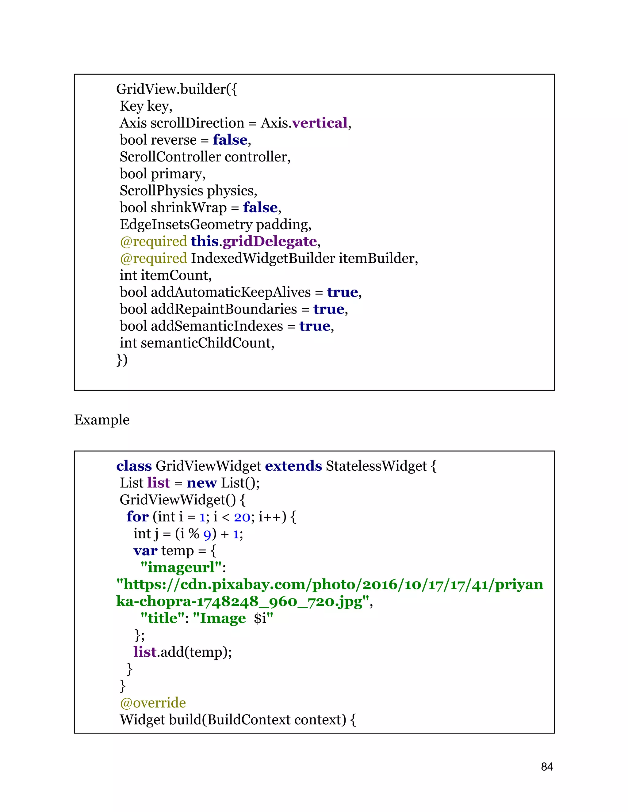 GridView.builder({ Key key, Axis scrollDirection = Axis.vertical, bool reverse = false, ScrollController controller, bool primary, ScrollPhysics physics, bool shrinkWrap = false, EdgeInsetsGeometry padding, @required this.gridDelegate, @required IndexedWidgetBuilder itemBuilder, int itemCount, bool addAutomaticKeepAlives = true, bool addRepaintBoundaries = true, bool addSemanticIndexes = true, int semanticChildCount, }) Example class GridViewWidget extends StatelessWidget { List list = new List(); GridViewWidget() { for (int i = 1; i < 20; i++) { int j = (i % 9) + 1; var temp = { "imageurl": "https://cdn.pixabay.com/photo/2016/10/17/17/41/priyan ka-chopra-1748248_960_720.jpg", "title": "Image $i" }; list.add(temp); } } @override Widget build(BuildContext context) { 84 