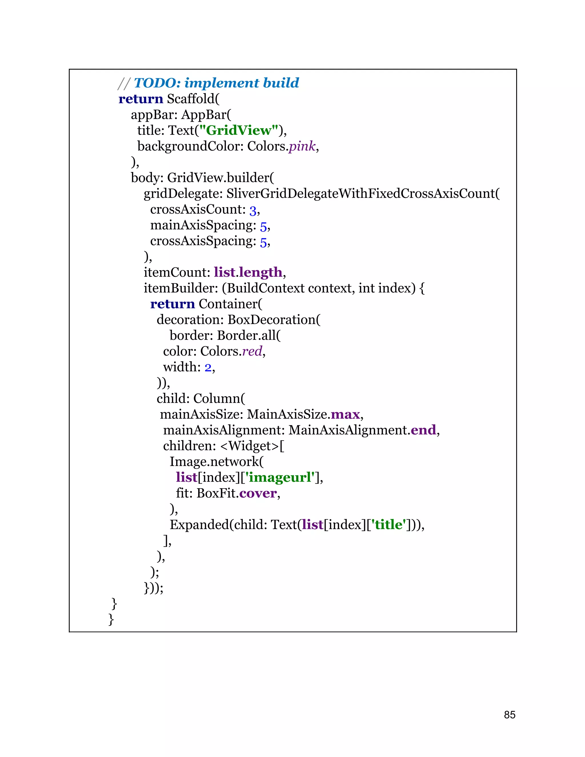 // TODO: implement build return Scaffold( appBar: AppBar( title: Text("GridView"), backgroundColor: Colors.pink, ), body: GridView.builder( gridDelegate: SliverGridDelegateWithFixedCrossAxisCount( crossAxisCount: 3, mainAxisSpacing: 5, crossAxisSpacing: 5, ), itemCount: list.length, itemBuilder: (BuildContext context, int index) { return Container( decoration: BoxDecoration( border: Border.all( color: Colors.red, width: 2, )), child: Column( mainAxisSize: MainAxisSize.max, mainAxisAlignment: MainAxisAlignment.end, children: <Widget>[ Image.network( list[index]['imageurl'], fit: BoxFit.cover, ), Expanded(child: Text(list[index]['title'])), ], ), ); })); } } 85 
