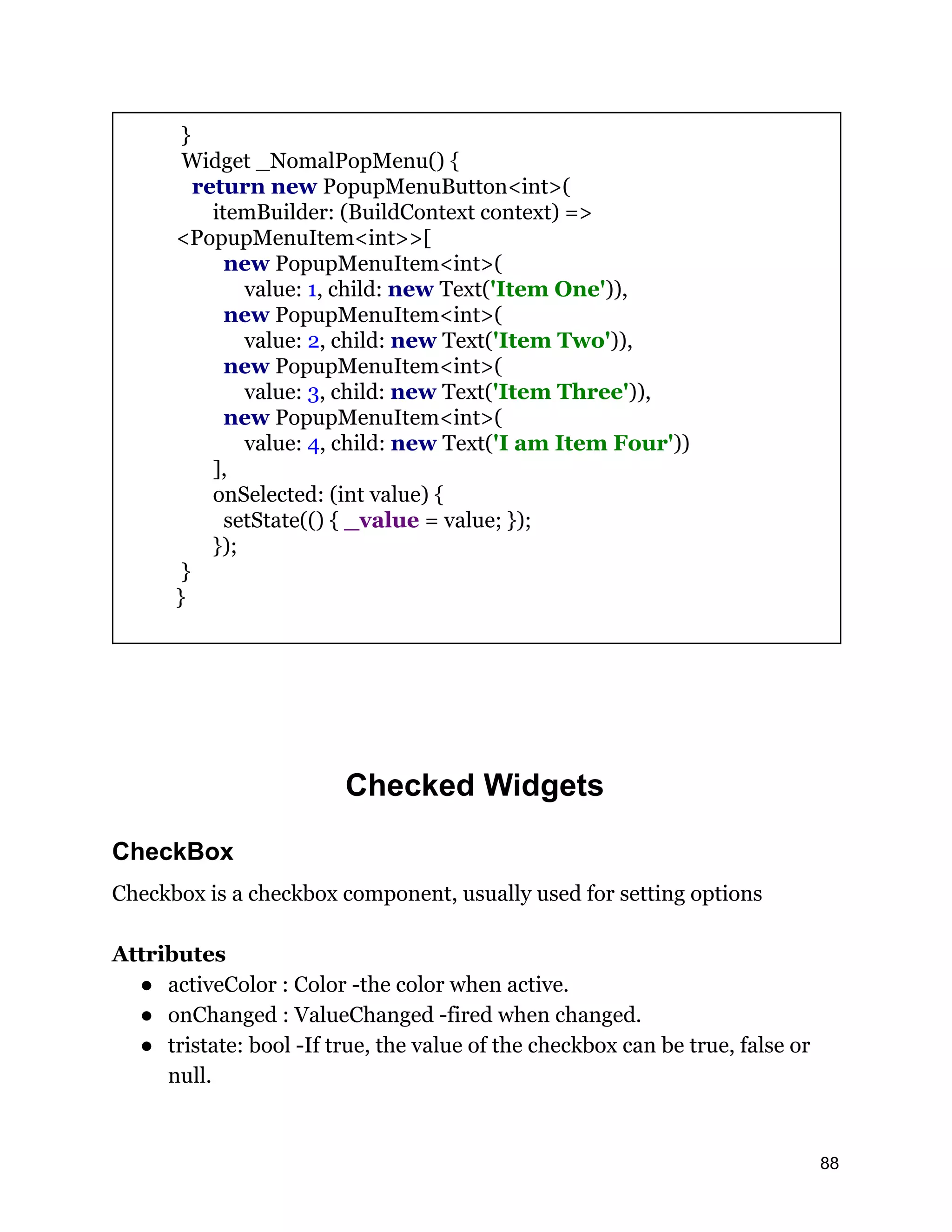 } Widget _NomalPopMenu() { return new PopupMenuButton<int>( itemBuilder: (BuildContext context) => <PopupMenuItem<int>>[ new PopupMenuItem<int>( value: 1, child: new Text('Item One')), new PopupMenuItem<int>( value: 2, child: new Text('Item Two')), new PopupMenuItem<int>( value: 3, child: new Text('Item Three')), new PopupMenuItem<int>( value: 4, child: new Text('I am Item Four')) ], onSelected: (int value) { setState(() { _value = value; }); }); } } Checked Widgets CheckBox Checkbox is a checkbox component, usually used for setting options Attributes ● activeColor : Color -the color when active. ● onChanged : ValueChanged -fired when changed. ● tristate: bool -If true, the value of the checkbox can be true, false or null. 88 