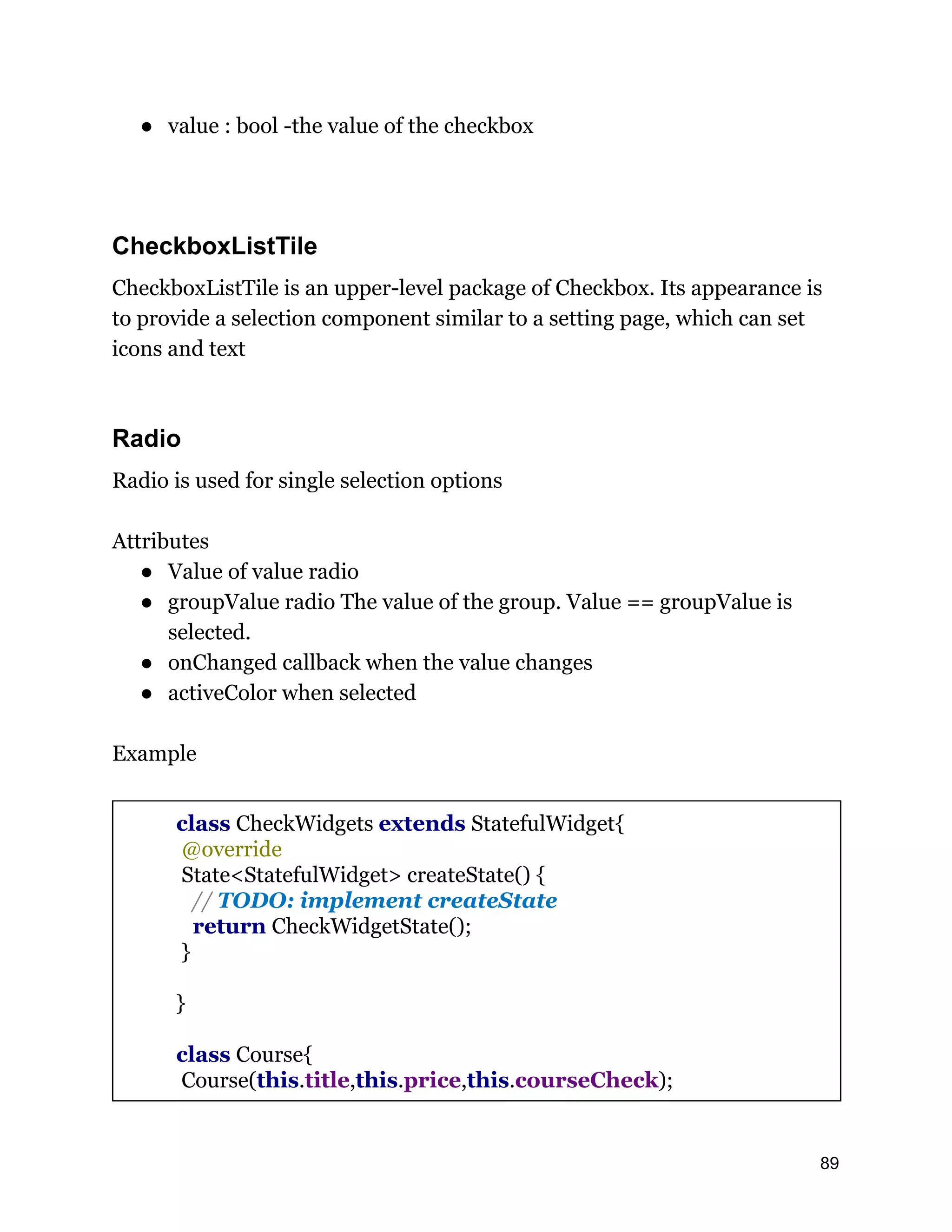 ● value : bool -the value of the checkbox CheckboxListTile CheckboxListTile is an upper-level package of Checkbox. Its appearance is to provide a selection component similar to a setting page, which can set icons and text Radio Radio is used for single selection options Attributes ● Value of value radio ● groupValue radio The value of the group. Value == groupValue is selected. ● onChanged callback when the value changes ● activeColor when selected Example class CheckWidgets extends StatefulWidget{ @override State<StatefulWidget> createState() { // TODO: implement createState return CheckWidgetState(); } } class Course{ Course(this.title,this.price,this.courseCheck); 89 
