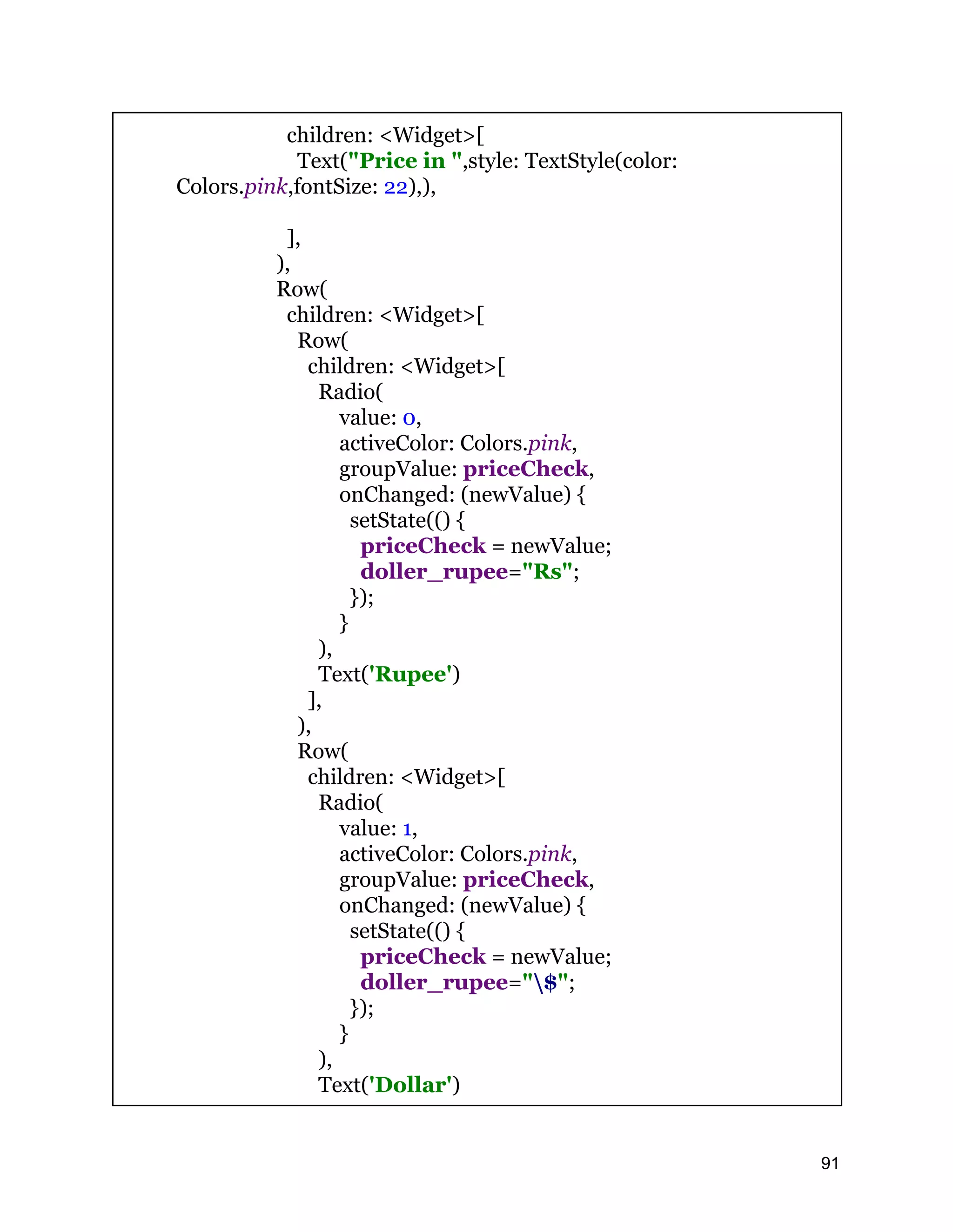 children: <Widget>[ Text("Price in ",style: TextStyle(color: Colors.pink,fontSize: 22),), ], ), Row( children: <Widget>[ Row( children: <Widget>[ Radio( value: 0, activeColor: Colors.pink, groupValue: priceCheck, onChanged: (newValue) { setState(() { priceCheck = newValue; doller_rupee="Rs"; }); } ), Text('Rupee') ], ), Row( children: <Widget>[ Radio( value: 1, activeColor: Colors.pink, groupValue: priceCheck, onChanged: (newValue) { setState(() { priceCheck = newValue; doller_rupee="$"; }); } ), Text('Dollar') 91 