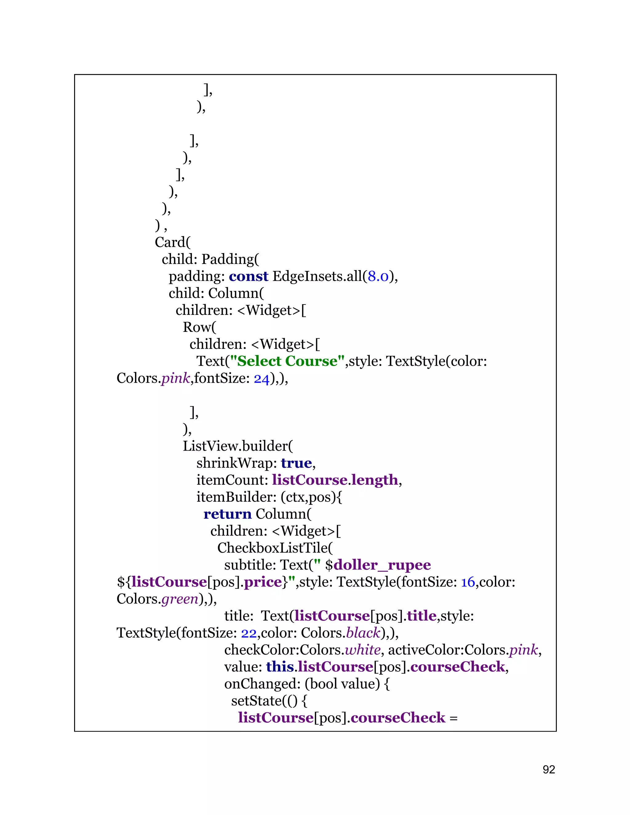 ], ), ], ), ], ), ), ) , Card( child: Padding( padding: const EdgeInsets.all(8.0), child: Column( children: <Widget>[ Row( children: <Widget>[ Text("Select Course",style: TextStyle(color: Colors.pink,fontSize: 24),), ], ), ListView.builder( shrinkWrap: true, itemCount: listCourse.length, itemBuilder: (ctx,pos){ return Column( children: <Widget>[ CheckboxListTile( subtitle: Text(" $doller_rupee ${listCourse[pos].price}",style: TextStyle(fontSize: 16,color: Colors.green),), title: Text(listCourse[pos].title,style: TextStyle(fontSize: 22,color: Colors.black),), checkColor:Colors.white, activeColor:Colors.pink, value: this.listCourse[pos].courseCheck, onChanged: (bool value) { setState(() { listCourse[pos].courseCheck = 92 