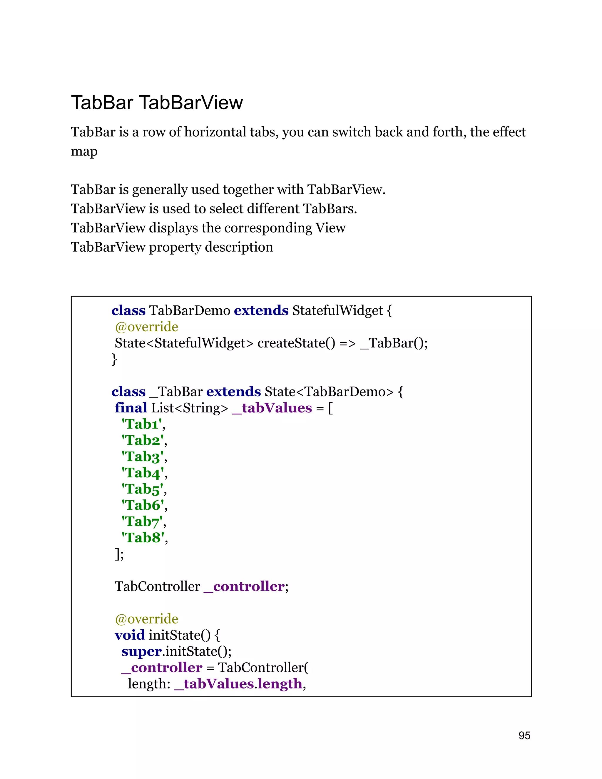 TabBar TabBarView TabBar is a row of horizontal tabs, you can switch back and forth, the effect map TabBar is generally used together with TabBarView. TabBarView is used to select different TabBars. TabBarView displays the corresponding View TabBarView property description class TabBarDemo extends StatefulWidget { @override State<StatefulWidget> createState() => _TabBar(); } class _TabBar extends State<TabBarDemo> { final List<String> _tabValues = [ 'Tab1', 'Tab2', 'Tab3', 'Tab4', 'Tab5', 'Tab6', 'Tab7', 'Tab8', ]; TabController _controller; @override void initState() { super.initState(); _controller = TabController( length: _tabValues.length, 95 