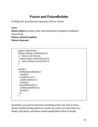 Future and FutureBuilder
To Make the Asynchronous operation will use Future
Uses
future.then get future value and catch future exception Combined
async,await
future.whenComplete
future.timeout
import 'dart:async';
Future<String> testFuture() {
// throw new Error();
return Future.value('success');
// return Future.error('error');
}
main() {
testFuture().then((s) {
print(s);
}, onError: (e) {
print('onError:');
print(e);
}).catchError((e) {
print('catchError:');
print(e);
});
}
Sometimes we need to Futuredo something at the end, and we know
then().catchError()the pattern is similar try-catch, try-catch there is a
finally code block, and future.whenCompletethat Future Is finally
101
 
