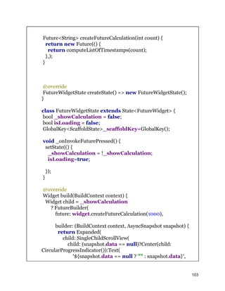 Future<String> createFutureCalculation(int count) {
return new Future(() {
return computeListOfTimestamps(count);
},);
}
@override
FutureWidgetState createState() => new FutureWidgetState();
}
class FutureWidgetState extends State<FutureWidget> {
bool _showCalculation = false;
bool isLoading = false;
GlobalKey<ScaffoldState>_scaffoldKey=GlobalKey();
void _onInvokeFuturePressed() {
setState(() {
_showCalculation = !_showCalculation;
isLoading=true;
});
}
@override
Widget build(BuildContext context) {
Widget child = _showCalculation
? FutureBuilder(
future: widget.createFutureCalculation(1000),
builder: (BuildContext context, AsyncSnapshot snapshot) {
return Expanded(
child: SingleChildScrollView(
child: (snapshot.data == null)?Center(child:
CircularProgressIndicator()):Text(
'${snapshot.data == null ? "" : snapshot.data}',
103
 