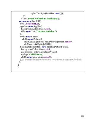 style: TextStyle(fontSize: 20.0))));
})
: Text('Press Refresh to load Data');
return new Scaffold(
key: _scaffoldKey,
appBar: new AppBar(
backgroundColor: Colors.pink,
title: new Text("Future Builder "),
),
body: new Center(
child: new Column(
mainAxisAlignment: MainAxisAlignment.center,
children: <Widget>[child])),
floatingActionButton: new FloatingActionButton(
backgroundColor: Colors.pink,
onPressed: _onInvokeFuturePressed,
tooltip: 'Call Future',
child: new Icon(Icons.refresh),
), // This trailing comma makes auto-formatting nicer for build
);
}
}
104
 