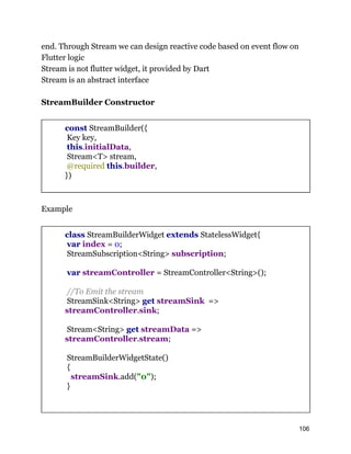 end. Through Stream we can design reactive code based on event flow on
Flutter logic
Stream is not flutter widget, it provided by Dart
Stream is an abstract interface
StreamBuilder Constructor
const StreamBuilder({
Key key,
this.initialData,
Stream<T> stream,
@required this.builder,
})
Example
class StreamBuilderWidget extends StatelessWidget{
var index = 0;
StreamSubscription<String> subscription;
var streamController = StreamController<String>();
//To Emit the stream
StreamSink<String> get streamSink =>
streamController.sink;
Stream<String> get streamData =>
streamController.stream;
StreamBuilderWidgetState()
{
streamSink.add("0");
}
106
 
