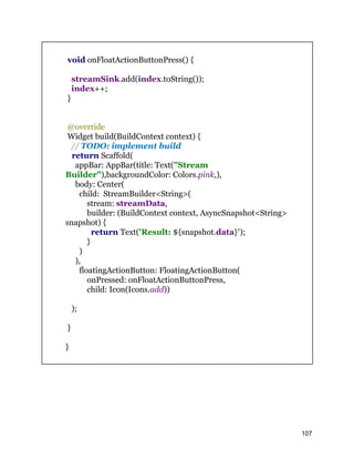 void onFloatActionButtonPress() {
streamSink.add(index.toString());
index++;
}
@override
Widget build(BuildContext context) {
// TODO: implement build
return Scaffold(
appBar: AppBar(title: Text("Stream
Builder"),backgroundColor: Colors.pink,),
body: Center(
child: StreamBuilder<String>(
stream: streamData,
builder: (BuildContext context, AsyncSnapshot<String>
snapshot) {
return Text('Result: ${snapshot.data}');
}
)
),
floatingActionButton: FloatingActionButton(
onPressed: onFloatActionButtonPress,
child: Icon(Icons.add))
);
}
}
107
 