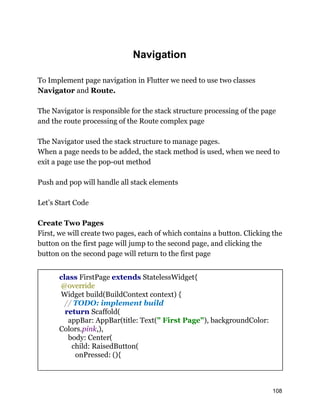 Navigation
To Implement page navigation in Flutter we need to use two classes
Navigator and Route.
The Navigator is responsible for the stack structure processing of the page
and the route processing of the Route complex page
The Navigator used the stack structure to manage pages.
When a page needs to be added, the stack method is used, when we need to
exit a page use the pop-out method
Push and pop will handle all stack elements
Let’s Start Code
Create Two Pages
First, we will create two pages, each of which contains a button. Clicking the
button on the first page will jump to the second page, and clicking the
button on the second page will return to the first page
class FirstPage extends StatelessWidget{
@override
Widget build(BuildContext context) {
// TODO: implement build
return Scaffold(
appBar: AppBar(title: Text(" First Page"), backgroundColor:
Colors.pink,),
body: Center(
child: RaisedButton(
onPressed: (){
108
 