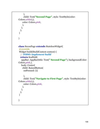 },
child: Text("Second Page", style: TextStyle(color:
Colors.white),),
color: Colors.pink,
),
),
);
}
}
class SeconPage extends StatelessWidget{
@override
Widget build(BuildContext context) {
// TODO: implement build
return Scaffold(
appBar: AppBar(title: Text(" Second Page"), backgroundColor:
Colors.pink,),
body: Center(
child: RaisedButton(
onPressed: (){
},
child: Text("Navigate to First Page", style: TextStyle(color:
Colors.white),),
color: Colors.pink,
),
),
);
}
}
109
 