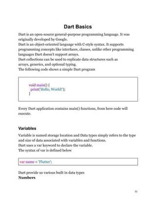 Dart Basics
Dart is an open-source general-purpose programming language. It was
originally developed by Google.
Dart is an object-oriented language with C-style syntax. It supports
programming concepts like interfaces, classes, unlike other programming
languages Dart doesn’t support arrays.
Dart collections can be used to replicate data structures such as
arrays, generics, and optional typing.
The following code shows a simple Dart program
void main() {
print('Hello, World!');
}
Every Dart application contains main() functions, from here code will
execute.
Variables
Variable is named storage location and Data types simply refers to the type
and size of data associated with variables and functions.
Dart uses a var keyword to declare the variable.
The syntax of var is defined below
var name = 'Flutter';
Dart provide us various built in data types
Numbers
11
 