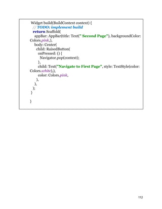 Widget build(BuildContext context) {
// TODO: implement build
return Scaffold(
appBar: AppBar(title: Text(" Second Page"), backgroundColor:
Colors.pink,),
body: Center(
child: RaisedButton(
onPressed: () {
Navigator.pop(context);
},
child: Text("Navigate to First Page", style: TextStyle(color:
Colors.white),),
color: Colors.pink,
),
),
);
}
}
112
 