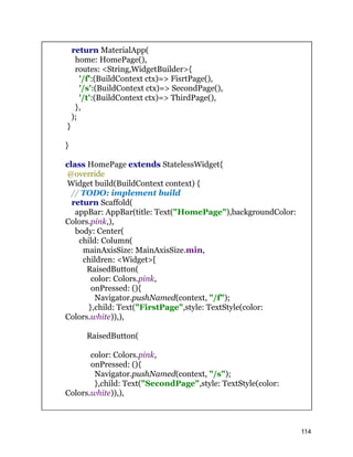 return MaterialApp(
home: HomePage(),
routes: <String,WidgetBuilder>{
'/f':(BuildContext ctx)=> FisrtPage(),
'/s':(BuildContext ctx)=> SecondPage(),
'/t':(BuildContext ctx)=> ThirdPage(),
},
);
}
}
class HomePage extends StatelessWidget{
@override
Widget build(BuildContext context) {
// TODO: implement build
return Scaffold(
appBar: AppBar(title: Text("HomePage"),backgroundColor:
Colors.pink,),
body: Center(
child: Column(
mainAxisSize: MainAxisSize.min,
children: <Widget>[
RaisedButton(
color: Colors.pink,
onPressed: (){
Navigator.pushNamed(context, "/f");
},child: Text("FirstPage",style: TextStyle(color:
Colors.white)),),
RaisedButton(
color: Colors.pink,
onPressed: (){
Navigator.pushNamed(context, "/s");
},child: Text("SecondPage",style: TextStyle(color:
Colors.white)),),
114
 