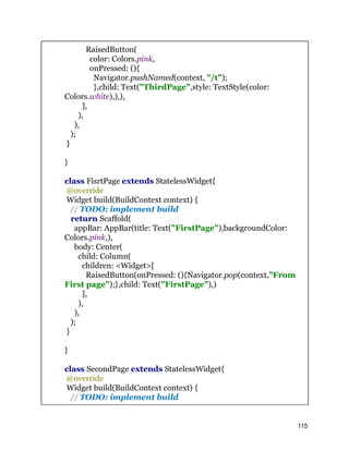 RaisedButton(
color: Colors.pink,
onPressed: (){
Navigator.pushNamed(context, "/t");
},child: Text("ThirdPage",style: TextStyle(color:
Colors.white),),),
],
),
),
);
}
}
class FisrtPage extends StatelessWidget{
@override
Widget build(BuildContext context) {
// TODO: implement build
return Scaffold(
appBar: AppBar(title: Text("FirstPage"),backgroundColor:
Colors.pink,),
body: Center(
child: Column(
children: <Widget>[
RaisedButton(onPressed: (){Navigator.pop(context,"From
First page");},child: Text("FirstPage"),)
],
),
),
);
}
}
class SecondPage extends StatelessWidget{
@override
Widget build(BuildContext context) {
// TODO: implement build
115
 