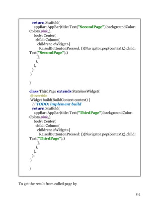return Scaffold(
appBar: AppBar(title: Text("SecondPage"),backgroundColor:
Colors.pink,),
body: Center(
child: Column(
children: <Widget>[
RaisedButton(onPressed: (){Navigator.pop(context);},child:
Text("SecondPage"),)
],
),
),
);
}
}
class ThirdPage extends StatelessWidget{
@override
Widget build(BuildContext context) {
// TODO: implement build
return Scaffold(
appBar: AppBar(title: Text("ThirdPage"),backgroundColor:
Colors.pink,),
body: Center(
child: Column(
children: <Widget>[
RaisedButton(onPressed: (){Navigator.pop(context);},child:
Text("ThirdPage"),)
],
),
),
);
}
}
To get the result from called page by
116
 