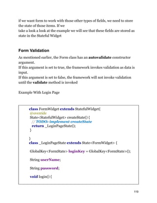 if we want form to work with those other types of fields, we need to store
the state of those items. If we
take a look a look at the example we will see that these fields are stored as
state in the Stateful Widget
Form Validation
As mentioned earlier, the Form class has an autovalidate constructor
argument.
If this argument is set to true, the framework invokes validation as data is
input.
If this argument is set to false, the framework will not invoke validation
until the validate method is invoked
Example With Login Page
class FormWidget extends StatefulWidget{
@override
State<StatefulWidget> createState() {
// TODO: implement createState
return _LoginPageState();
}
}
class _LoginPageState extends State<FormWidget> {
GlobalKey<FormState> loginKey = GlobalKey<FormState>();
String userName;
String password;
void login() {
119
 