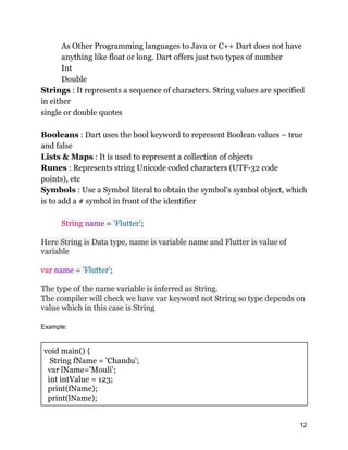 As Other Programming languages to Java or C++ Dart does not have
anything like float or long. Dart offers just two types of number
Int
Double
Strings : It represents a sequence of characters. String values are specified
in either
single or double quotes
Booleans : Dart uses the bool keyword to represent Boolean values – true
and false
Lists & Maps : It is used to represent a collection of objects
Runes : Represents string Unicode coded characters (UTF-32 code
points), etc
Symbols : Use a Symbol literal to obtain the symbol's symbol object, which
is to add a # symbol in front of the identifier
String name = 'Flutter';
Here String is Data type, name is variable name and Flutter is value of
variable
var name = 'Flutter';
The type of the name variable is inferred as String.
The compiler will check we have var keyword not String so type depends on
value which in this case is String
Example:
void main() {
String fName = 'Chandu';
var lName='Mouli';
int intValue = 123;
print(fName);
print(lName);
12
 